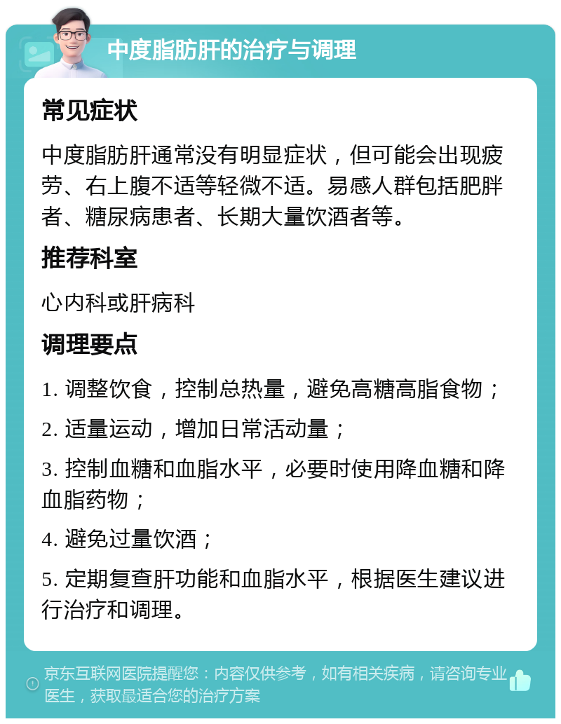 中度脂肪肝的治疗与调理 常见症状 中度脂肪肝通常没有明显症状，但可能会出现疲劳、右上腹不适等轻微不适。易感人群包括肥胖者、糖尿病患者、长期大量饮酒者等。 推荐科室 心内科或肝病科 调理要点 1. 调整饮食，控制总热量，避免高糖高脂食物； 2. 适量运动，增加日常活动量； 3. 控制血糖和血脂水平，必要时使用降血糖和降血脂药物； 4. 避免过量饮酒； 5. 定期复查肝功能和血脂水平，根据医生建议进行治疗和调理。