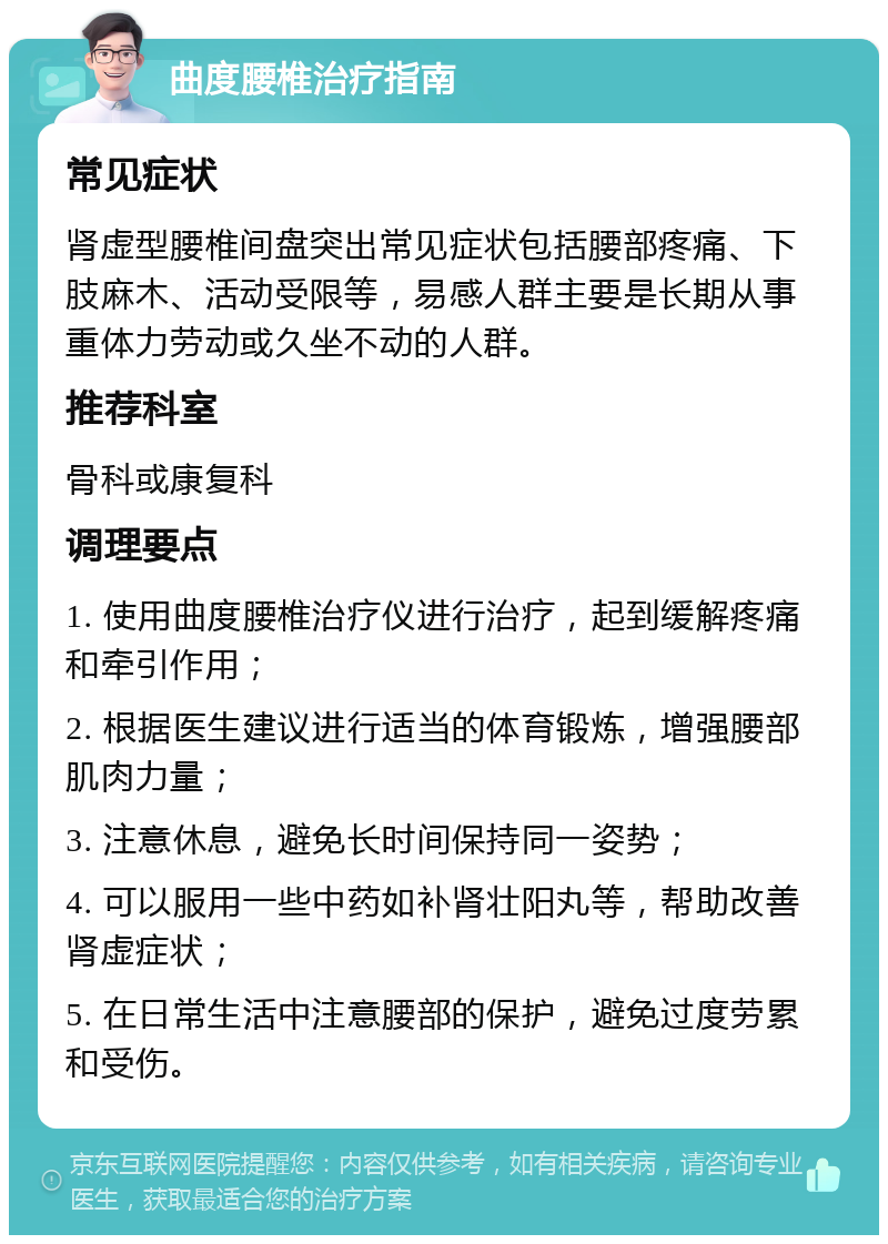 曲度腰椎治疗指南 常见症状 肾虚型腰椎间盘突出常见症状包括腰部疼痛、下肢麻木、活动受限等，易感人群主要是长期从事重体力劳动或久坐不动的人群。 推荐科室 骨科或康复科 调理要点 1. 使用曲度腰椎治疗仪进行治疗，起到缓解疼痛和牵引作用； 2. 根据医生建议进行适当的体育锻炼，增强腰部肌肉力量； 3. 注意休息，避免长时间保持同一姿势； 4. 可以服用一些中药如补肾壮阳丸等，帮助改善肾虚症状； 5. 在日常生活中注意腰部的保护，避免过度劳累和受伤。