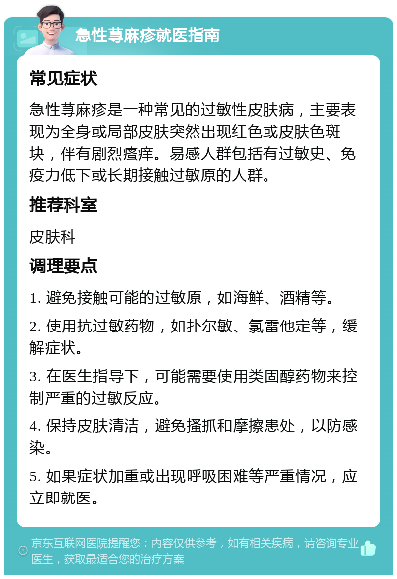 急性荨麻疹就医指南 常见症状 急性荨麻疹是一种常见的过敏性皮肤病，主要表现为全身或局部皮肤突然出现红色或皮肤色斑块，伴有剧烈瘙痒。易感人群包括有过敏史、免疫力低下或长期接触过敏原的人群。 推荐科室 皮肤科 调理要点 1. 避免接触可能的过敏原，如海鲜、酒精等。 2. 使用抗过敏药物，如扑尔敏、氯雷他定等，缓解症状。 3. 在医生指导下，可能需要使用类固醇药物来控制严重的过敏反应。 4. 保持皮肤清洁，避免搔抓和摩擦患处，以防感染。 5. 如果症状加重或出现呼吸困难等严重情况，应立即就医。