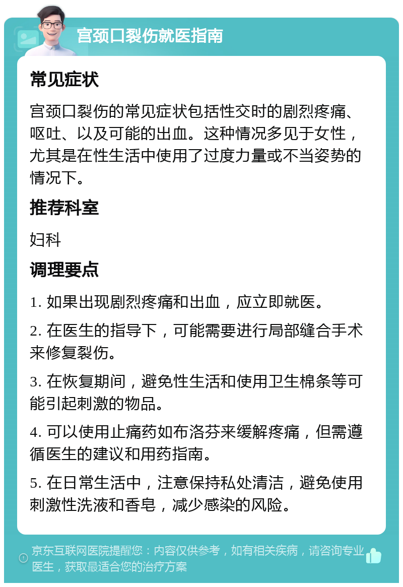 宫颈口裂伤就医指南 常见症状 宫颈口裂伤的常见症状包括性交时的剧烈疼痛、呕吐、以及可能的出血。这种情况多见于女性，尤其是在性生活中使用了过度力量或不当姿势的情况下。 推荐科室 妇科 调理要点 1. 如果出现剧烈疼痛和出血，应立即就医。 2. 在医生的指导下，可能需要进行局部缝合手术来修复裂伤。 3. 在恢复期间，避免性生活和使用卫生棉条等可能引起刺激的物品。 4. 可以使用止痛药如布洛芬来缓解疼痛，但需遵循医生的建议和用药指南。 5. 在日常生活中，注意保持私处清洁，避免使用刺激性洗液和香皂，减少感染的风险。