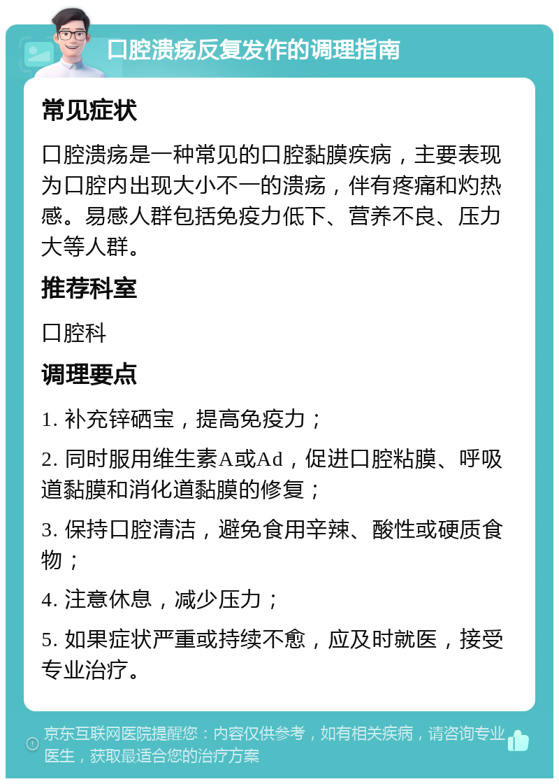 口腔溃疡反复发作的调理指南 常见症状 口腔溃疡是一种常见的口腔黏膜疾病，主要表现为口腔内出现大小不一的溃疡，伴有疼痛和灼热感。易感人群包括免疫力低下、营养不良、压力大等人群。 推荐科室 口腔科 调理要点 1. 补充锌硒宝，提高免疫力； 2. 同时服用维生素A或Ad，促进口腔粘膜、呼吸道黏膜和消化道黏膜的修复； 3. 保持口腔清洁，避免食用辛辣、酸性或硬质食物； 4. 注意休息，减少压力； 5. 如果症状严重或持续不愈，应及时就医，接受专业治疗。