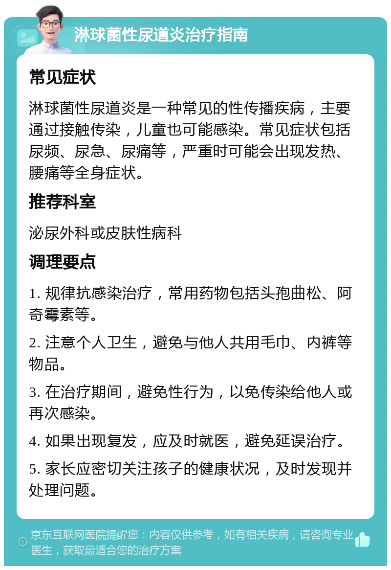 淋球菌性尿道炎治疗指南 常见症状 淋球菌性尿道炎是一种常见的性传播疾病，主要通过接触传染，儿童也可能感染。常见症状包括尿频、尿急、尿痛等，严重时可能会出现发热、腰痛等全身症状。 推荐科室 泌尿外科或皮肤性病科 调理要点 1. 规律抗感染治疗，常用药物包括头孢曲松、阿奇霉素等。 2. 注意个人卫生，避免与他人共用毛巾、内裤等物品。 3. 在治疗期间，避免性行为，以免传染给他人或再次感染。 4. 如果出现复发，应及时就医，避免延误治疗。 5. 家长应密切关注孩子的健康状况，及时发现并处理问题。