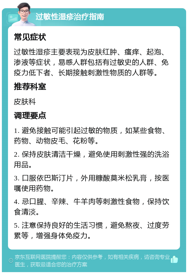 过敏性湿疹治疗指南 常见症状 过敏性湿疹主要表现为皮肤红肿、瘙痒、起泡、渗液等症状，易感人群包括有过敏史的人群、免疫力低下者、长期接触刺激性物质的人群等。 推荐科室 皮肤科 调理要点 1. 避免接触可能引起过敏的物质，如某些食物、药物、动物皮毛、花粉等。 2. 保持皮肤清洁干燥，避免使用刺激性强的洗浴用品。 3. 口服依巴斯汀片，外用糠酸莫米松乳膏，按医嘱使用药物。 4. 忌口腥、辛辣、牛羊肉等刺激性食物，保持饮食清淡。 5. 注意保持良好的生活习惯，避免熬夜、过度劳累等，增强身体免疫力。