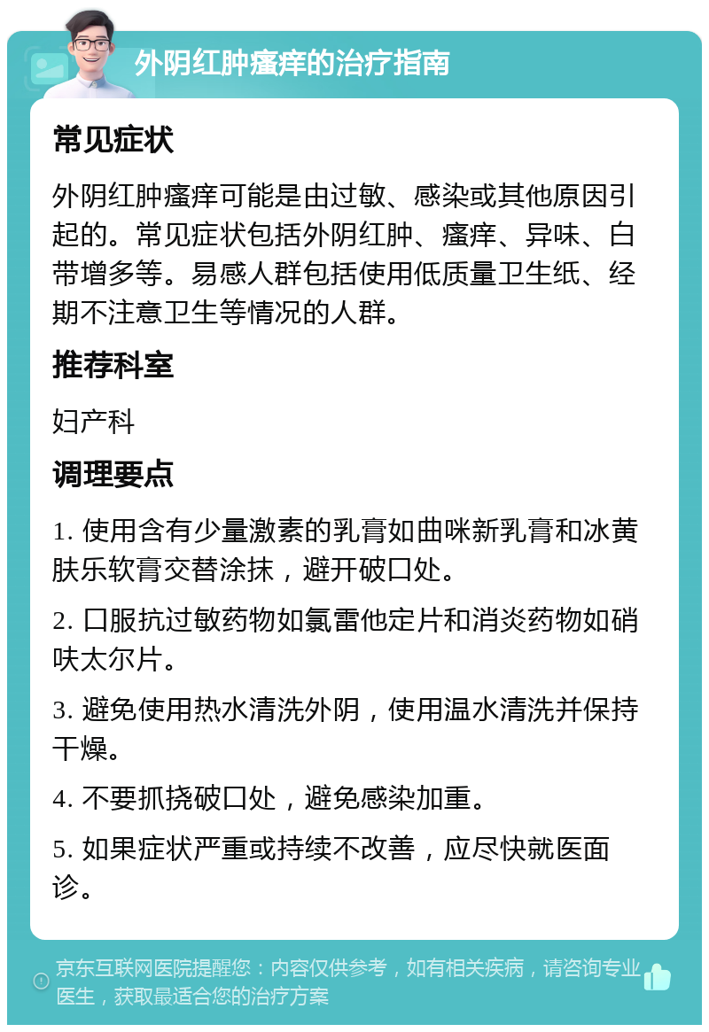 外阴红肿瘙痒的治疗指南 常见症状 外阴红肿瘙痒可能是由过敏、感染或其他原因引起的。常见症状包括外阴红肿、瘙痒、异味、白带增多等。易感人群包括使用低质量卫生纸、经期不注意卫生等情况的人群。 推荐科室 妇产科 调理要点 1. 使用含有少量激素的乳膏如曲咪新乳膏和冰黄肤乐软膏交替涂抹，避开破口处。 2. 口服抗过敏药物如氯雷他定片和消炎药物如硝呋太尔片。 3. 避免使用热水清洗外阴，使用温水清洗并保持干燥。 4. 不要抓挠破口处，避免感染加重。 5. 如果症状严重或持续不改善，应尽快就医面诊。