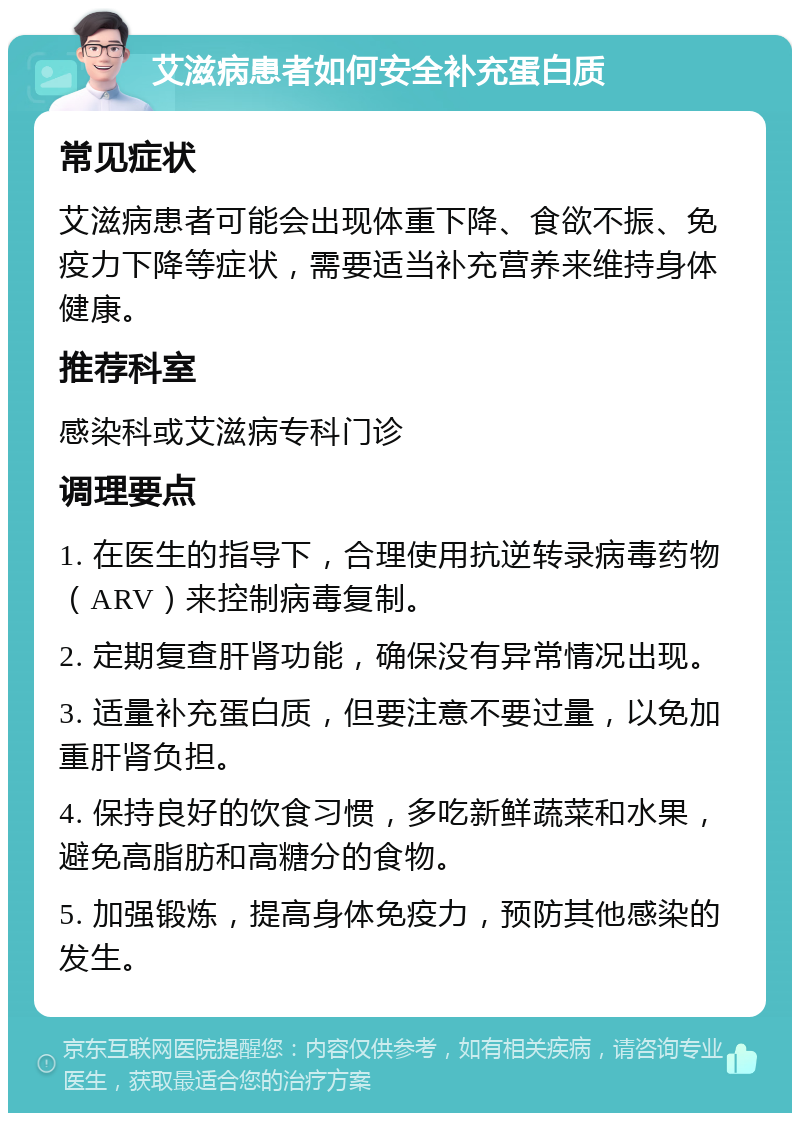 艾滋病患者如何安全补充蛋白质 常见症状 艾滋病患者可能会出现体重下降、食欲不振、免疫力下降等症状，需要适当补充营养来维持身体健康。 推荐科室 感染科或艾滋病专科门诊 调理要点 1. 在医生的指导下，合理使用抗逆转录病毒药物（ARV）来控制病毒复制。 2. 定期复查肝肾功能，确保没有异常情况出现。 3. 适量补充蛋白质，但要注意不要过量，以免加重肝肾负担。 4. 保持良好的饮食习惯，多吃新鲜蔬菜和水果，避免高脂肪和高糖分的食物。 5. 加强锻炼，提高身体免疫力，预防其他感染的发生。