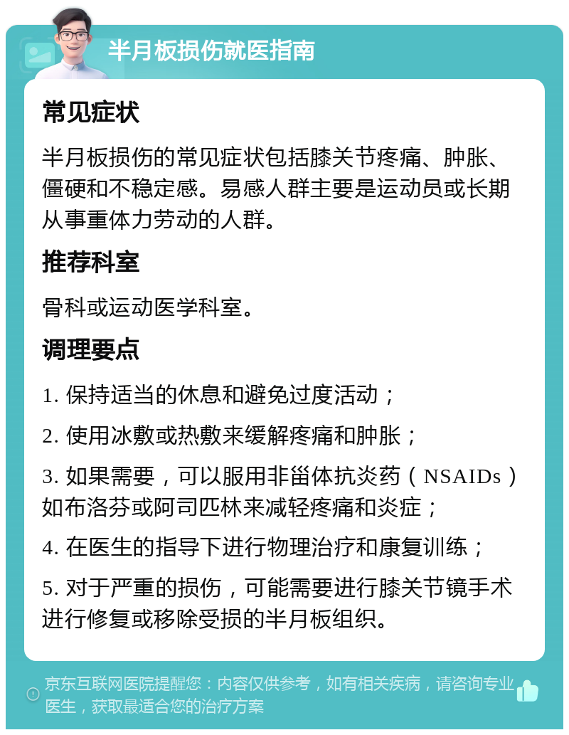 半月板损伤就医指南 常见症状 半月板损伤的常见症状包括膝关节疼痛、肿胀、僵硬和不稳定感。易感人群主要是运动员或长期从事重体力劳动的人群。 推荐科室 骨科或运动医学科室。 调理要点 1. 保持适当的休息和避免过度活动； 2. 使用冰敷或热敷来缓解疼痛和肿胀； 3. 如果需要，可以服用非甾体抗炎药（NSAIDs）如布洛芬或阿司匹林来减轻疼痛和炎症； 4. 在医生的指导下进行物理治疗和康复训练； 5. 对于严重的损伤，可能需要进行膝关节镜手术进行修复或移除受损的半月板组织。