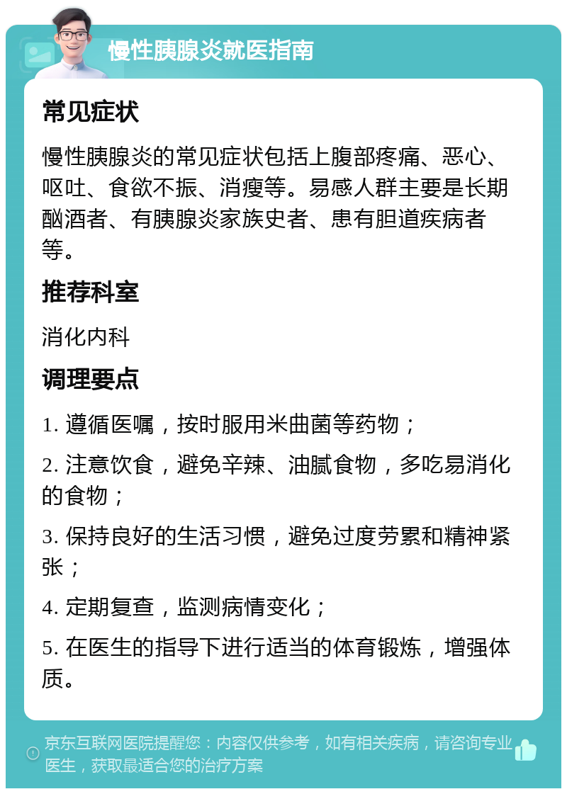 慢性胰腺炎就医指南 常见症状 慢性胰腺炎的常见症状包括上腹部疼痛、恶心、呕吐、食欲不振、消瘦等。易感人群主要是长期酗酒者、有胰腺炎家族史者、患有胆道疾病者等。 推荐科室 消化内科 调理要点 1. 遵循医嘱，按时服用米曲菌等药物； 2. 注意饮食，避免辛辣、油腻食物，多吃易消化的食物； 3. 保持良好的生活习惯，避免过度劳累和精神紧张； 4. 定期复查，监测病情变化； 5. 在医生的指导下进行适当的体育锻炼，增强体质。