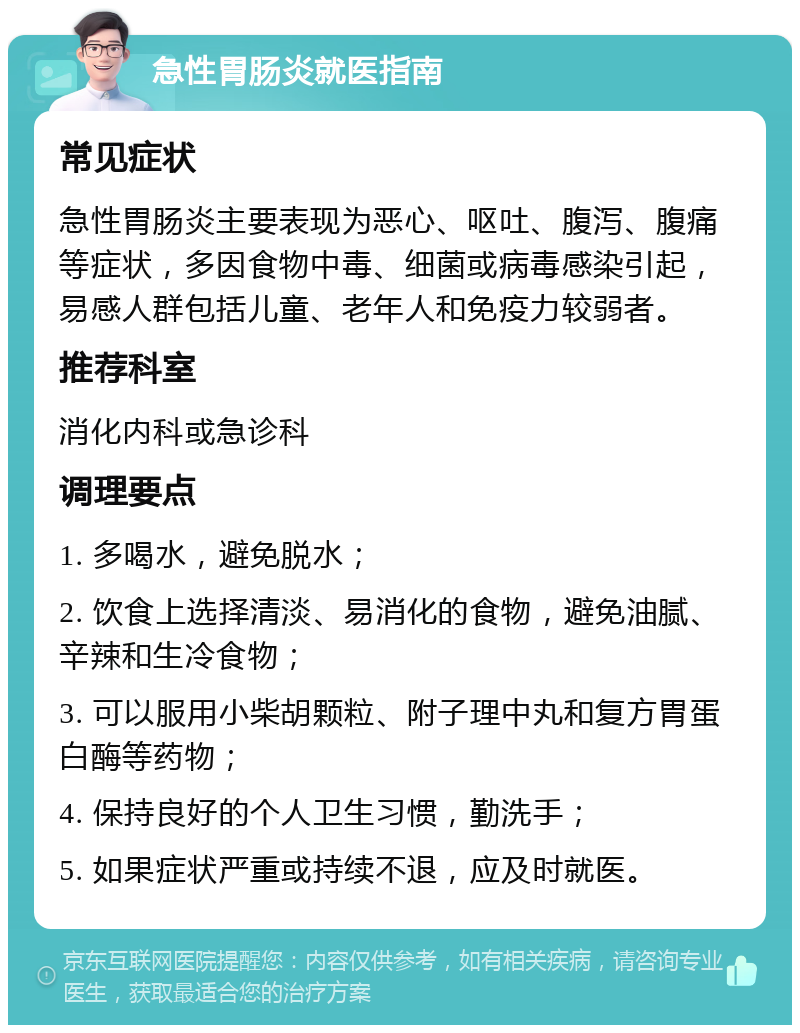 急性胃肠炎就医指南 常见症状 急性胃肠炎主要表现为恶心、呕吐、腹泻、腹痛等症状，多因食物中毒、细菌或病毒感染引起，易感人群包括儿童、老年人和免疫力较弱者。 推荐科室 消化内科或急诊科 调理要点 1. 多喝水，避免脱水； 2. 饮食上选择清淡、易消化的食物，避免油腻、辛辣和生冷食物； 3. 可以服用小柴胡颗粒、附子理中丸和复方胃蛋白酶等药物； 4. 保持良好的个人卫生习惯，勤洗手； 5. 如果症状严重或持续不退，应及时就医。