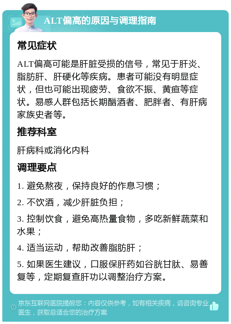 ALT偏高的原因与调理指南 常见症状 ALT偏高可能是肝脏受损的信号，常见于肝炎、脂肪肝、肝硬化等疾病。患者可能没有明显症状，但也可能出现疲劳、食欲不振、黄疸等症状。易感人群包括长期酗酒者、肥胖者、有肝病家族史者等。 推荐科室 肝病科或消化内科 调理要点 1. 避免熬夜，保持良好的作息习惯； 2. 不饮酒，减少肝脏负担； 3. 控制饮食，避免高热量食物，多吃新鲜蔬菜和水果； 4. 适当运动，帮助改善脂肪肝； 5. 如果医生建议，口服保肝药如谷胱甘肽、易善复等，定期复查肝功以调整治疗方案。