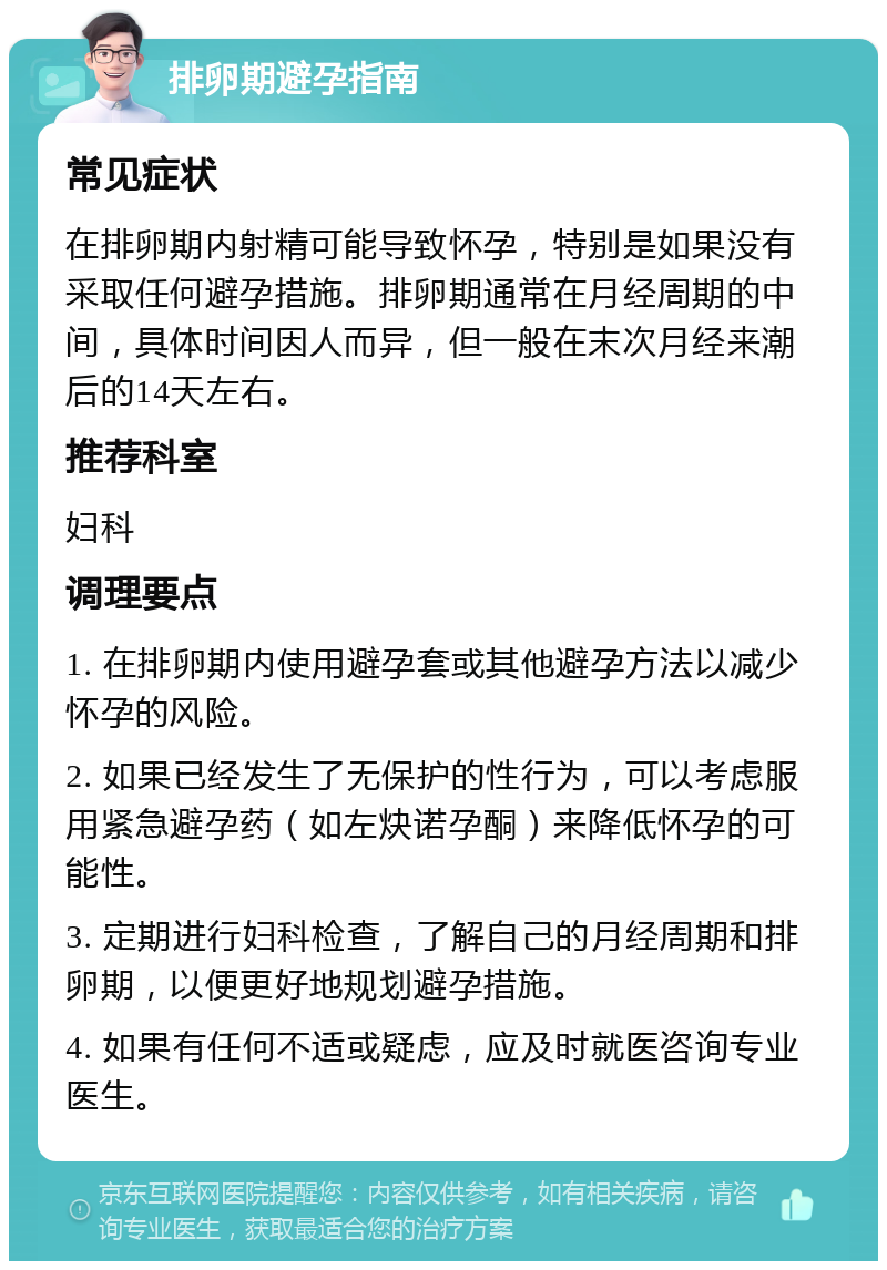 排卵期避孕指南 常见症状 在排卵期内射精可能导致怀孕，特别是如果没有采取任何避孕措施。排卵期通常在月经周期的中间，具体时间因人而异，但一般在末次月经来潮后的14天左右。 推荐科室 妇科 调理要点 1. 在排卵期内使用避孕套或其他避孕方法以减少怀孕的风险。 2. 如果已经发生了无保护的性行为，可以考虑服用紧急避孕药（如左炔诺孕酮）来降低怀孕的可能性。 3. 定期进行妇科检查，了解自己的月经周期和排卵期，以便更好地规划避孕措施。 4. 如果有任何不适或疑虑，应及时就医咨询专业医生。