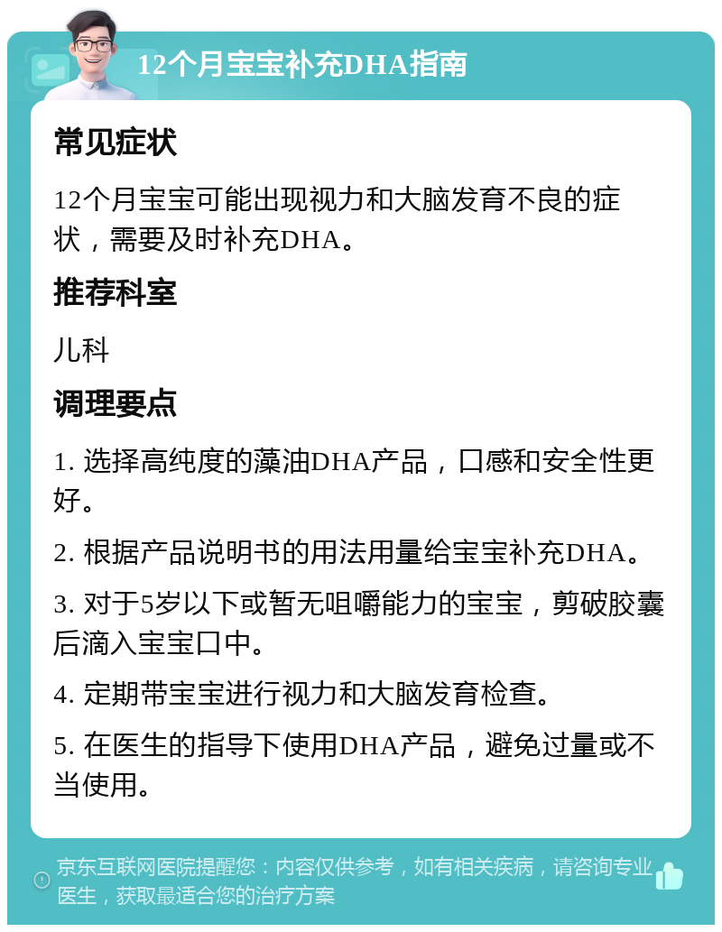 12个月宝宝补充DHA指南 常见症状 12个月宝宝可能出现视力和大脑发育不良的症状，需要及时补充DHA。 推荐科室 儿科 调理要点 1. 选择高纯度的藻油DHA产品，口感和安全性更好。 2. 根据产品说明书的用法用量给宝宝补充DHA。 3. 对于5岁以下或暂无咀嚼能力的宝宝，剪破胶囊后滴入宝宝口中。 4. 定期带宝宝进行视力和大脑发育检查。 5. 在医生的指导下使用DHA产品，避免过量或不当使用。