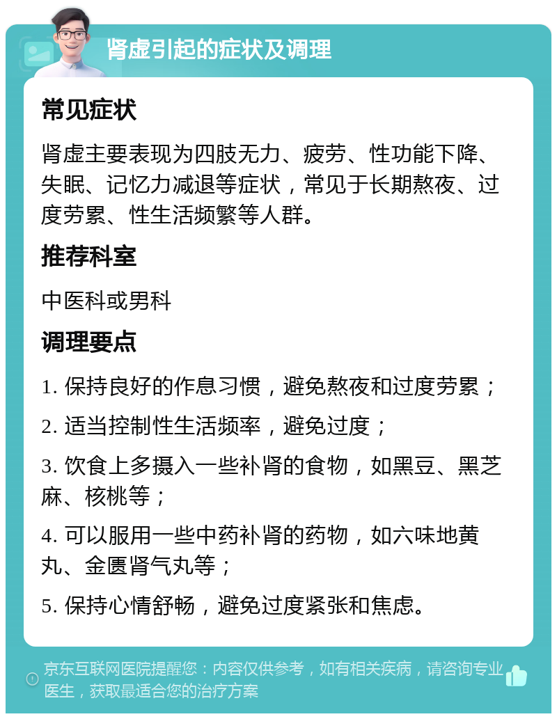 肾虚引起的症状及调理 常见症状 肾虚主要表现为四肢无力、疲劳、性功能下降、失眠、记忆力减退等症状，常见于长期熬夜、过度劳累、性生活频繁等人群。 推荐科室 中医科或男科 调理要点 1. 保持良好的作息习惯，避免熬夜和过度劳累； 2. 适当控制性生活频率，避免过度； 3. 饮食上多摄入一些补肾的食物，如黑豆、黑芝麻、核桃等； 4. 可以服用一些中药补肾的药物，如六味地黄丸、金匮肾气丸等； 5. 保持心情舒畅，避免过度紧张和焦虑。