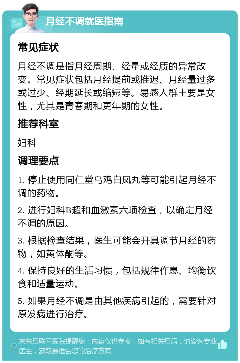 月经不调就医指南 常见症状 月经不调是指月经周期、经量或经质的异常改变。常见症状包括月经提前或推迟、月经量过多或过少、经期延长或缩短等。易感人群主要是女性，尤其是青春期和更年期的女性。 推荐科室 妇科 调理要点 1. 停止使用同仁堂乌鸡白凤丸等可能引起月经不调的药物。 2. 进行妇科B超和血激素六项检查，以确定月经不调的原因。 3. 根据检查结果，医生可能会开具调节月经的药物，如黄体酮等。 4. 保持良好的生活习惯，包括规律作息、均衡饮食和适量运动。 5. 如果月经不调是由其他疾病引起的，需要针对原发病进行治疗。