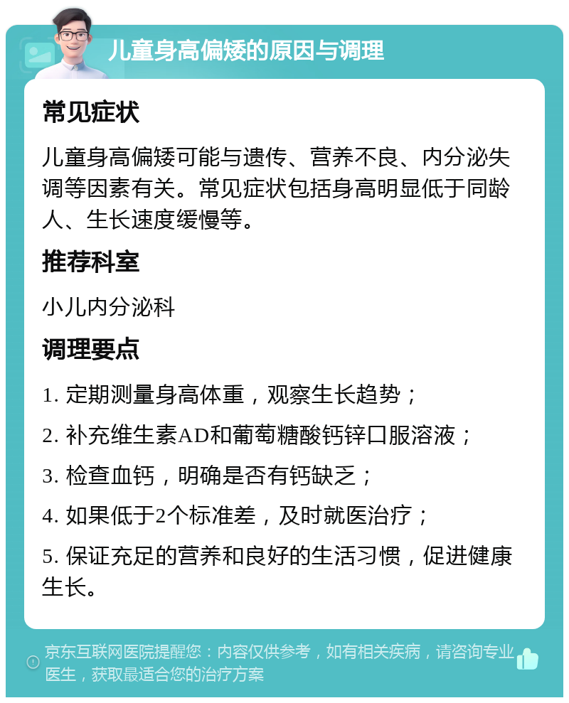 儿童身高偏矮的原因与调理 常见症状 儿童身高偏矮可能与遗传、营养不良、内分泌失调等因素有关。常见症状包括身高明显低于同龄人、生长速度缓慢等。 推荐科室 小儿内分泌科 调理要点 1. 定期测量身高体重，观察生长趋势； 2. 补充维生素AD和葡萄糖酸钙锌口服溶液； 3. 检查血钙，明确是否有钙缺乏； 4. 如果低于2个标准差，及时就医治疗； 5. 保证充足的营养和良好的生活习惯，促进健康生长。