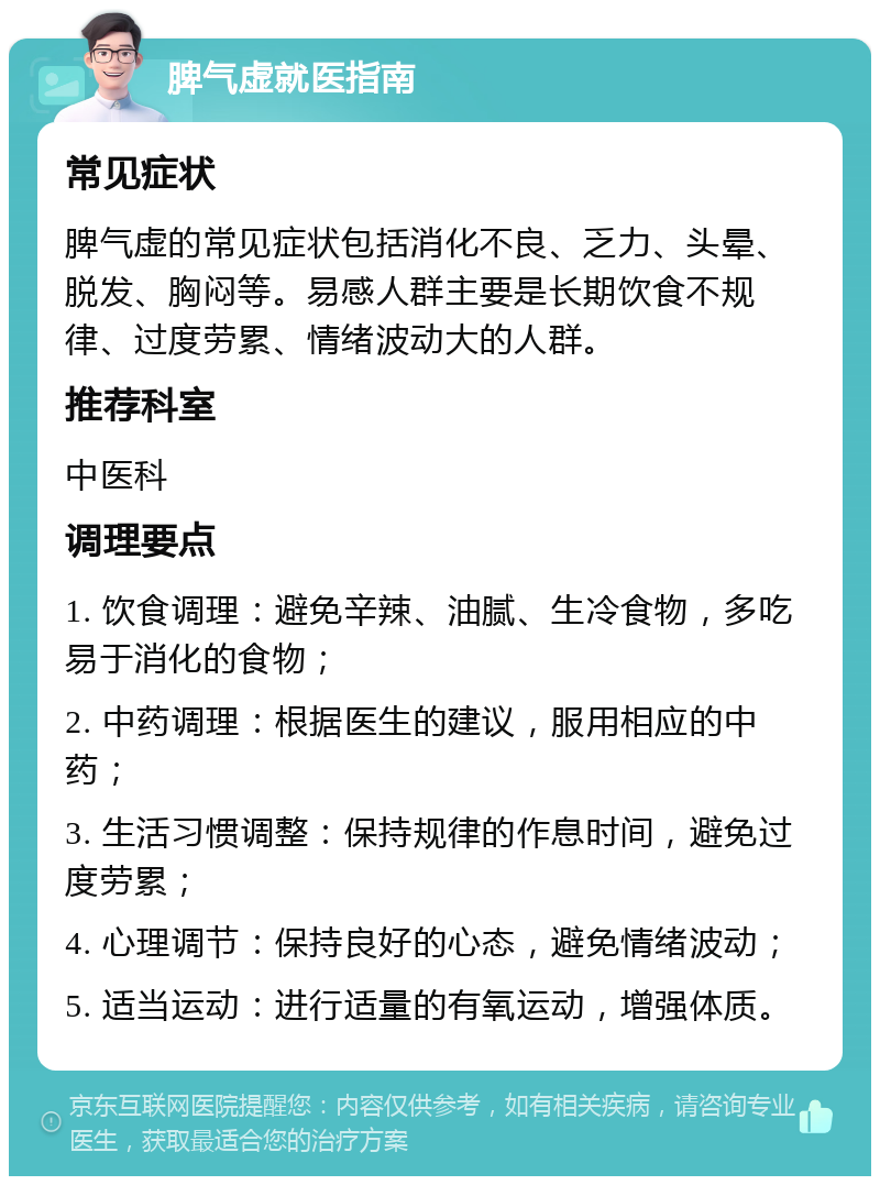 脾气虚就医指南 常见症状 脾气虚的常见症状包括消化不良、乏力、头晕、脱发、胸闷等。易感人群主要是长期饮食不规律、过度劳累、情绪波动大的人群。 推荐科室 中医科 调理要点 1. 饮食调理：避免辛辣、油腻、生冷食物，多吃易于消化的食物； 2. 中药调理：根据医生的建议，服用相应的中药； 3. 生活习惯调整：保持规律的作息时间，避免过度劳累； 4. 心理调节：保持良好的心态，避免情绪波动； 5. 适当运动：进行适量的有氧运动，增强体质。