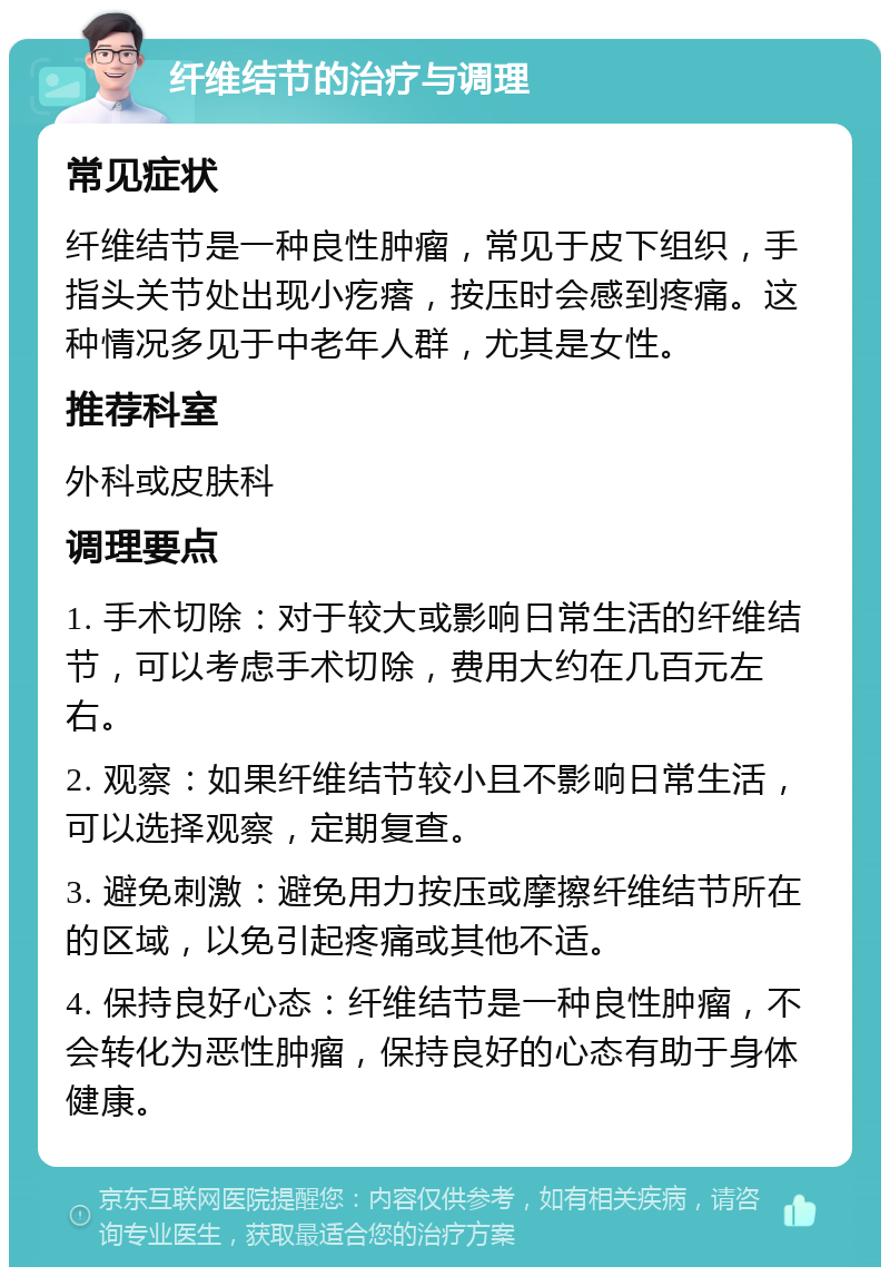 纤维结节的治疗与调理 常见症状 纤维结节是一种良性肿瘤，常见于皮下组织，手指头关节处出现小疙瘩，按压时会感到疼痛。这种情况多见于中老年人群，尤其是女性。 推荐科室 外科或皮肤科 调理要点 1. 手术切除：对于较大或影响日常生活的纤维结节，可以考虑手术切除，费用大约在几百元左右。 2. 观察：如果纤维结节较小且不影响日常生活，可以选择观察，定期复查。 3. 避免刺激：避免用力按压或摩擦纤维结节所在的区域，以免引起疼痛或其他不适。 4. 保持良好心态：纤维结节是一种良性肿瘤，不会转化为恶性肿瘤，保持良好的心态有助于身体健康。