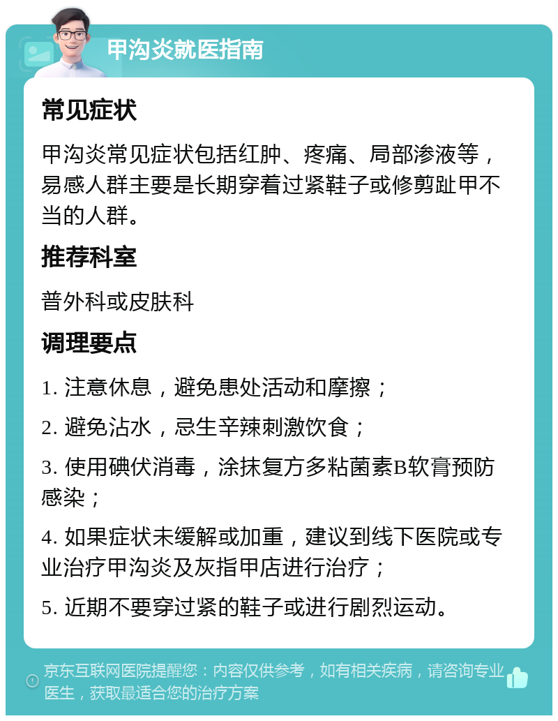 甲沟炎就医指南 常见症状 甲沟炎常见症状包括红肿、疼痛、局部渗液等，易感人群主要是长期穿着过紧鞋子或修剪趾甲不当的人群。 推荐科室 普外科或皮肤科 调理要点 1. 注意休息，避免患处活动和摩擦； 2. 避免沾水，忌生辛辣刺激饮食； 3. 使用碘伏消毒，涂抹复方多粘菌素B软膏预防感染； 4. 如果症状未缓解或加重，建议到线下医院或专业治疗甲沟炎及灰指甲店进行治疗； 5. 近期不要穿过紧的鞋子或进行剧烈运动。