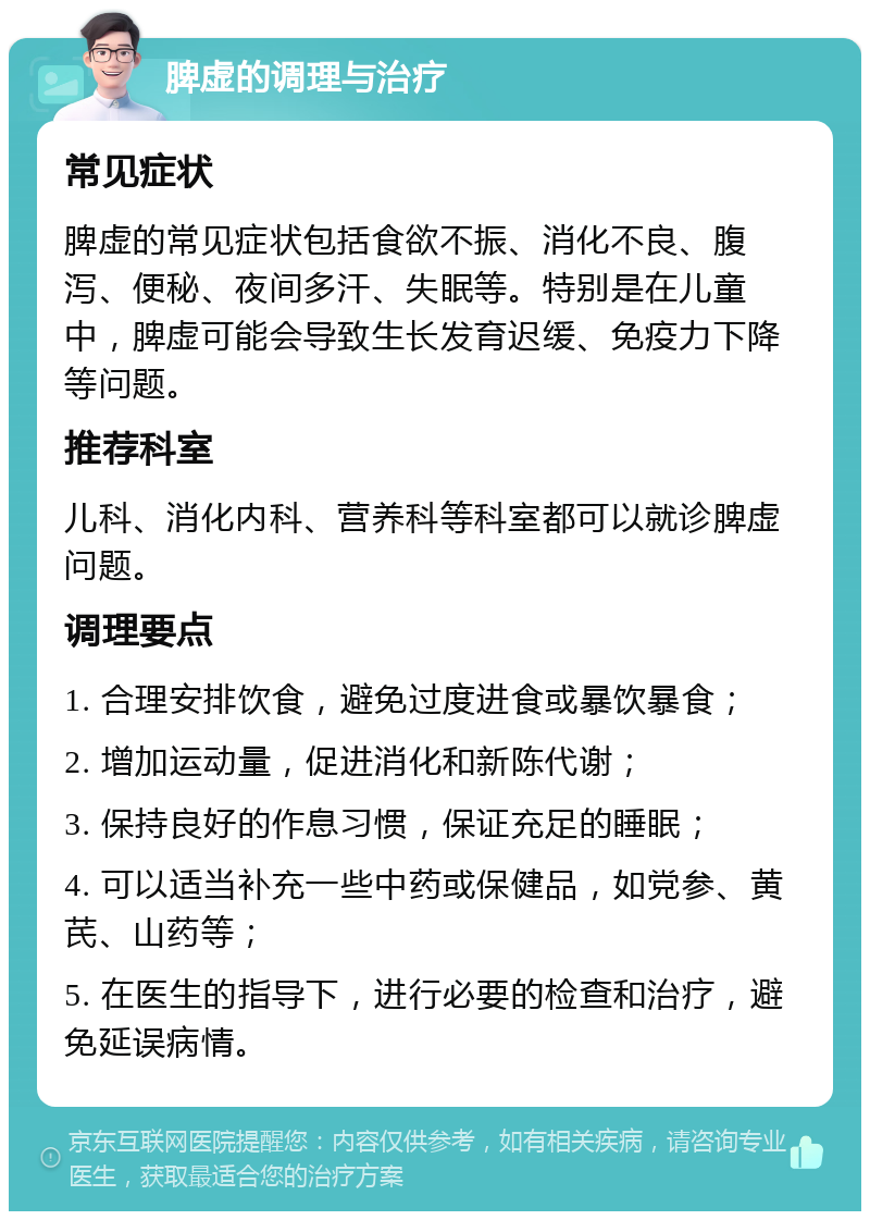 脾虚的调理与治疗 常见症状 脾虚的常见症状包括食欲不振、消化不良、腹泻、便秘、夜间多汗、失眠等。特别是在儿童中，脾虚可能会导致生长发育迟缓、免疫力下降等问题。 推荐科室 儿科、消化内科、营养科等科室都可以就诊脾虚问题。 调理要点 1. 合理安排饮食，避免过度进食或暴饮暴食； 2. 增加运动量，促进消化和新陈代谢； 3. 保持良好的作息习惯，保证充足的睡眠； 4. 可以适当补充一些中药或保健品，如党参、黄芪、山药等； 5. 在医生的指导下，进行必要的检查和治疗，避免延误病情。