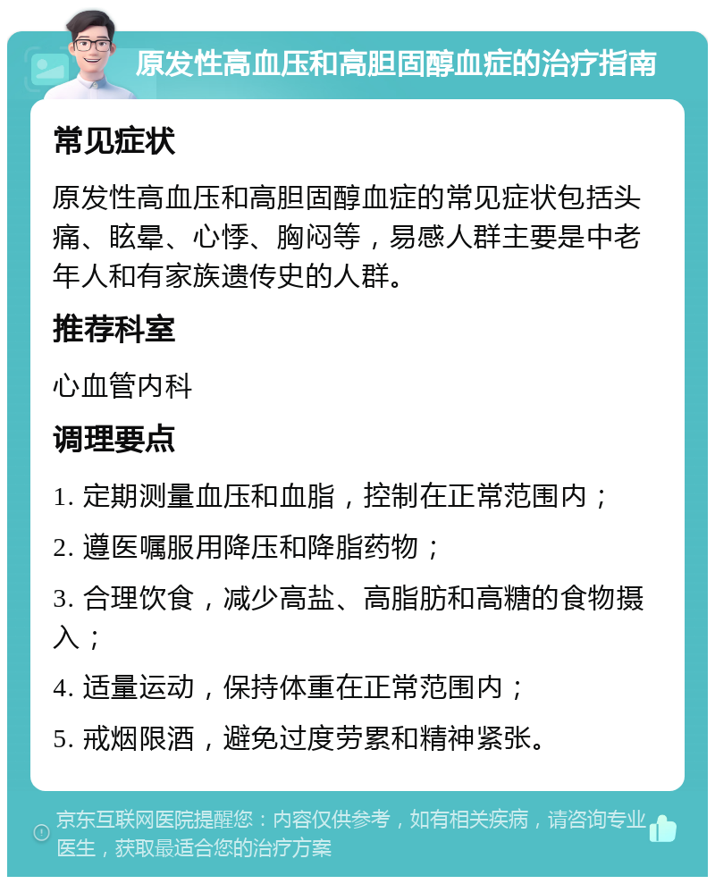 原发性高血压和高胆固醇血症的治疗指南 常见症状 原发性高血压和高胆固醇血症的常见症状包括头痛、眩晕、心悸、胸闷等，易感人群主要是中老年人和有家族遗传史的人群。 推荐科室 心血管内科 调理要点 1. 定期测量血压和血脂，控制在正常范围内； 2. 遵医嘱服用降压和降脂药物； 3. 合理饮食，减少高盐、高脂肪和高糖的食物摄入； 4. 适量运动，保持体重在正常范围内； 5. 戒烟限酒，避免过度劳累和精神紧张。