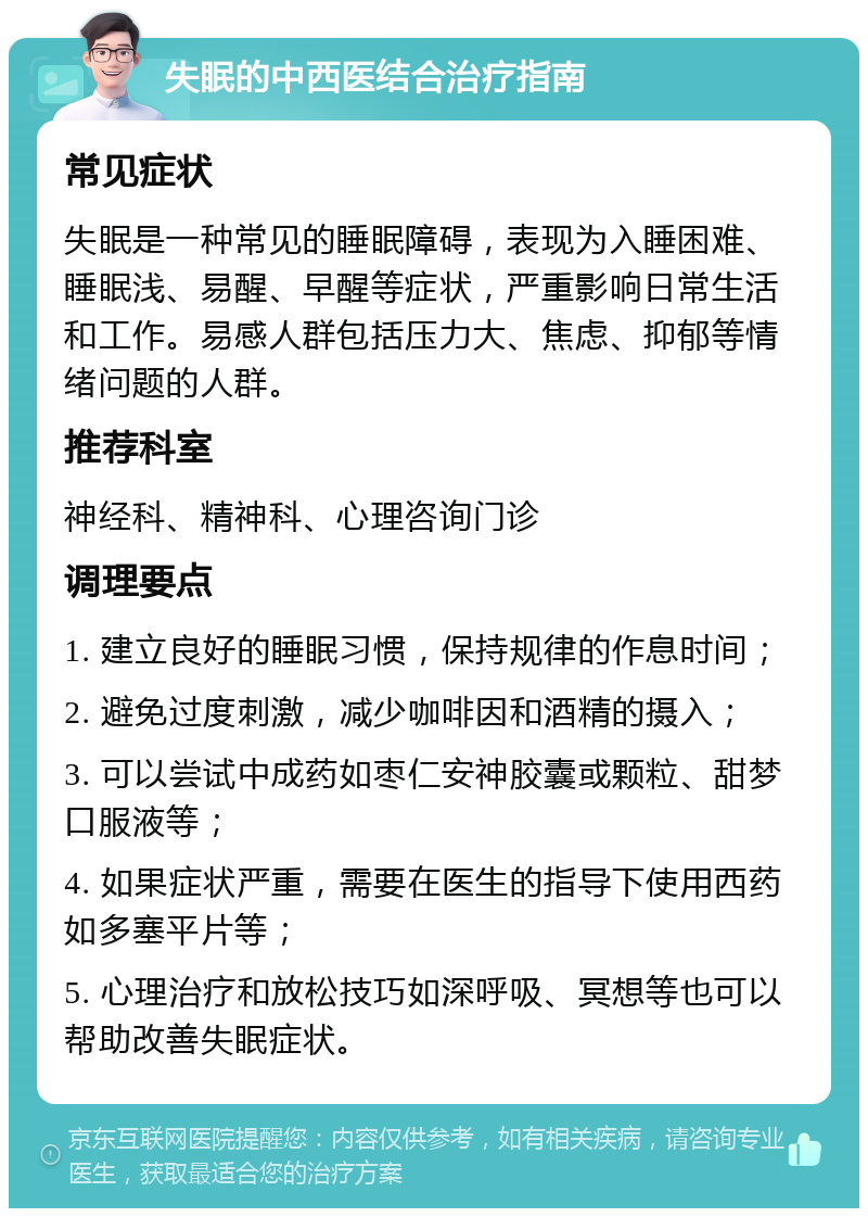 失眠的中西医结合治疗指南 常见症状 失眠是一种常见的睡眠障碍，表现为入睡困难、睡眠浅、易醒、早醒等症状，严重影响日常生活和工作。易感人群包括压力大、焦虑、抑郁等情绪问题的人群。 推荐科室 神经科、精神科、心理咨询门诊 调理要点 1. 建立良好的睡眠习惯，保持规律的作息时间； 2. 避免过度刺激，减少咖啡因和酒精的摄入； 3. 可以尝试中成药如枣仁安神胶囊或颗粒、甜梦口服液等； 4. 如果症状严重，需要在医生的指导下使用西药如多塞平片等； 5. 心理治疗和放松技巧如深呼吸、冥想等也可以帮助改善失眠症状。