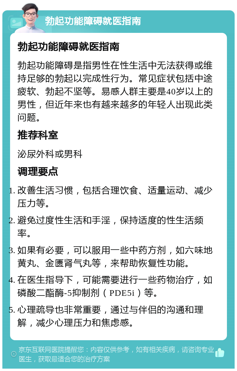 勃起功能障碍就医指南 勃起功能障碍就医指南 勃起功能障碍是指男性在性生活中无法获得或维持足够的勃起以完成性行为。常见症状包括中途疲软、勃起不坚等。易感人群主要是40岁以上的男性，但近年来也有越来越多的年轻人出现此类问题。 推荐科室 泌尿外科或男科 调理要点 改善生活习惯，包括合理饮食、适量运动、减少压力等。 避免过度性生活和手淫，保持适度的性生活频率。 如果有必要，可以服用一些中药方剂，如六味地黄丸、金匮肾气丸等，来帮助恢复性功能。 在医生指导下，可能需要进行一些药物治疗，如磷酸二酯酶-5抑制剂（PDE5i）等。 心理疏导也非常重要，通过与伴侣的沟通和理解，减少心理压力和焦虑感。