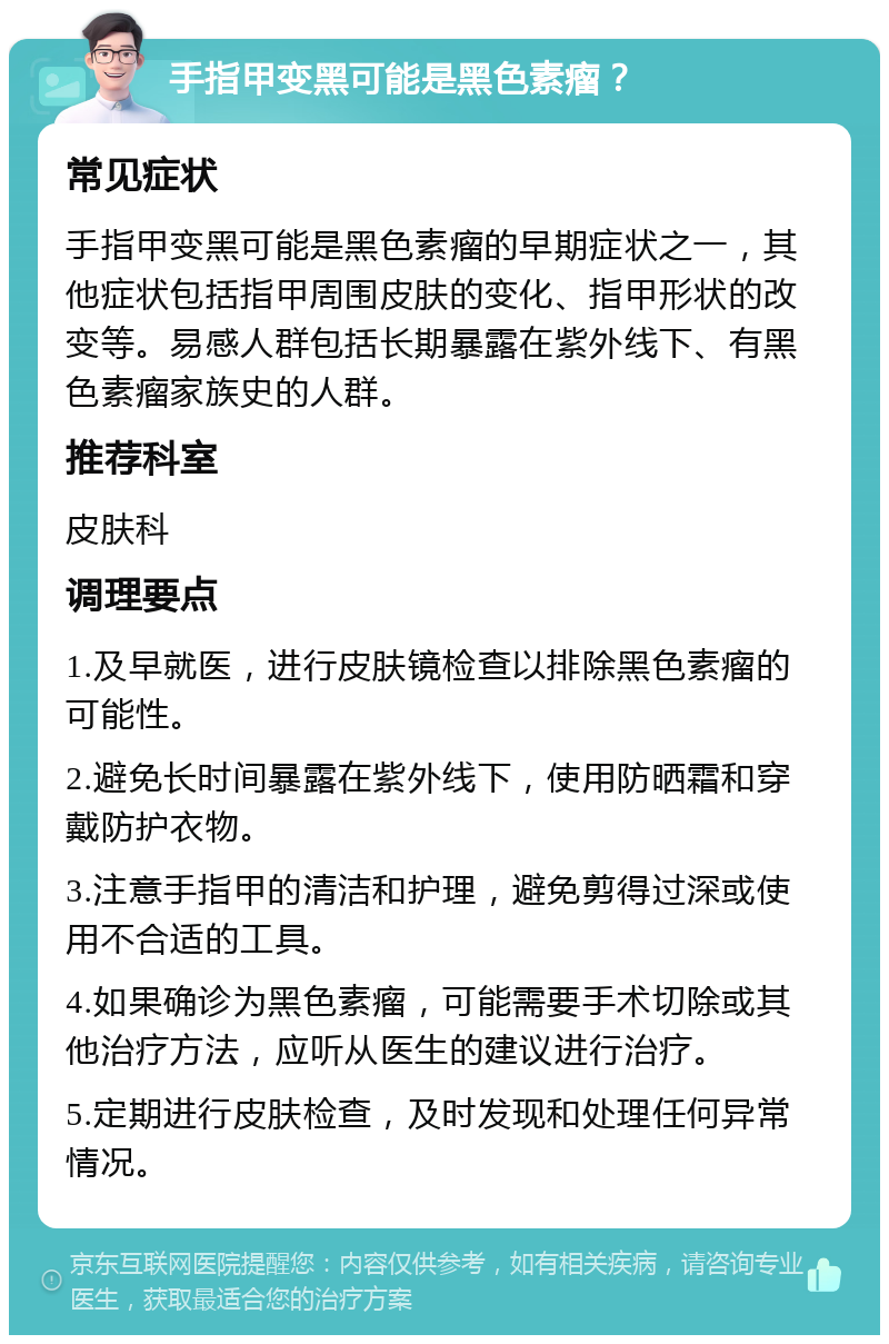 手指甲变黑可能是黑色素瘤？ 常见症状 手指甲变黑可能是黑色素瘤的早期症状之一，其他症状包括指甲周围皮肤的变化、指甲形状的改变等。易感人群包括长期暴露在紫外线下、有黑色素瘤家族史的人群。 推荐科室 皮肤科 调理要点 1.及早就医，进行皮肤镜检查以排除黑色素瘤的可能性。 2.避免长时间暴露在紫外线下，使用防晒霜和穿戴防护衣物。 3.注意手指甲的清洁和护理，避免剪得过深或使用不合适的工具。 4.如果确诊为黑色素瘤，可能需要手术切除或其他治疗方法，应听从医生的建议进行治疗。 5.定期进行皮肤检查，及时发现和处理任何异常情况。