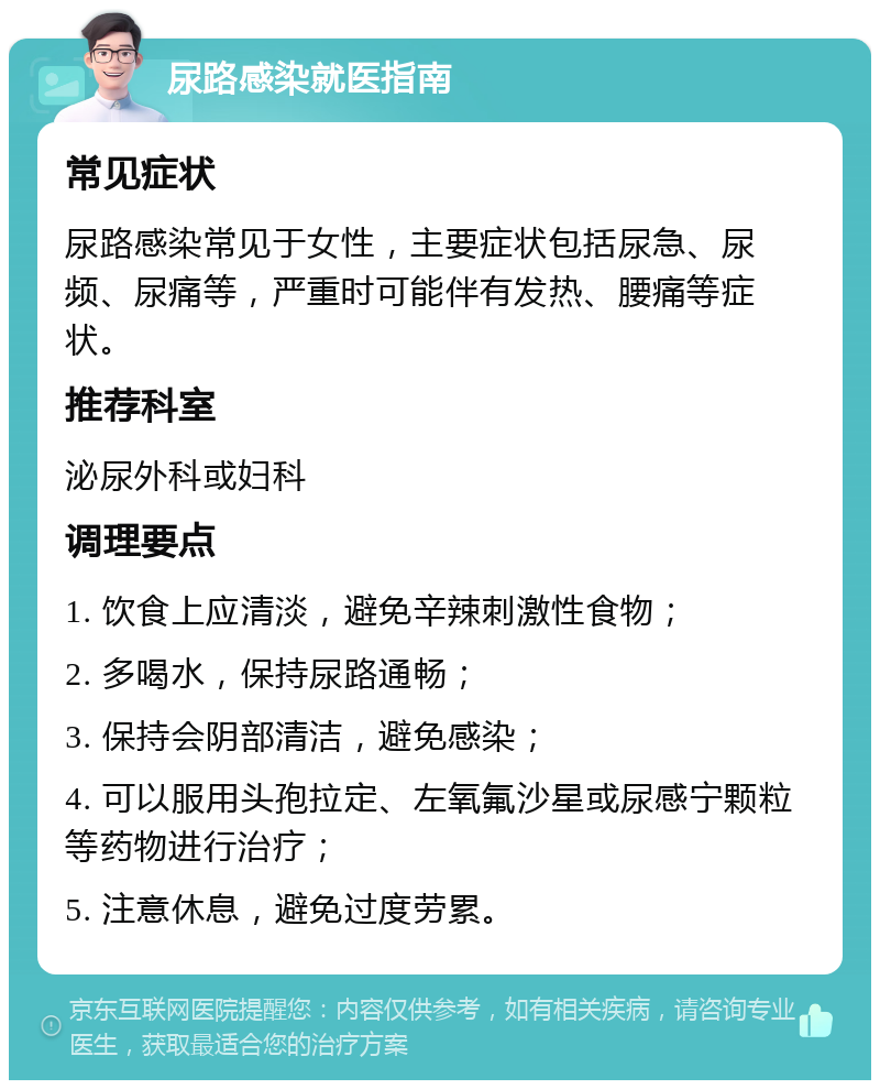 尿路感染就医指南 常见症状 尿路感染常见于女性，主要症状包括尿急、尿频、尿痛等，严重时可能伴有发热、腰痛等症状。 推荐科室 泌尿外科或妇科 调理要点 1. 饮食上应清淡，避免辛辣刺激性食物； 2. 多喝水，保持尿路通畅； 3. 保持会阴部清洁，避免感染； 4. 可以服用头孢拉定、左氧氟沙星或尿感宁颗粒等药物进行治疗； 5. 注意休息，避免过度劳累。