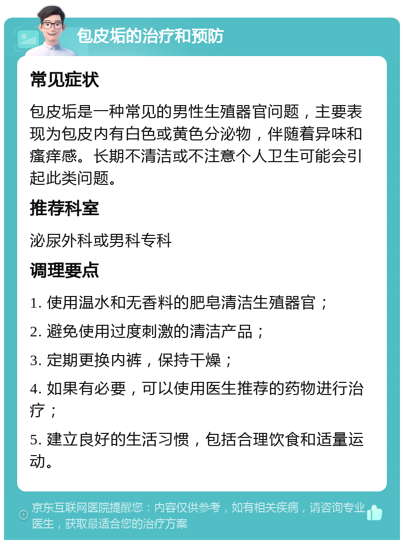 包皮垢的治疗和预防 常见症状 包皮垢是一种常见的男性生殖器官问题，主要表现为包皮内有白色或黄色分泌物，伴随着异味和瘙痒感。长期不清洁或不注意个人卫生可能会引起此类问题。 推荐科室 泌尿外科或男科专科 调理要点 1. 使用温水和无香料的肥皂清洁生殖器官； 2. 避免使用过度刺激的清洁产品； 3. 定期更换内裤，保持干燥； 4. 如果有必要，可以使用医生推荐的药物进行治疗； 5. 建立良好的生活习惯，包括合理饮食和适量运动。