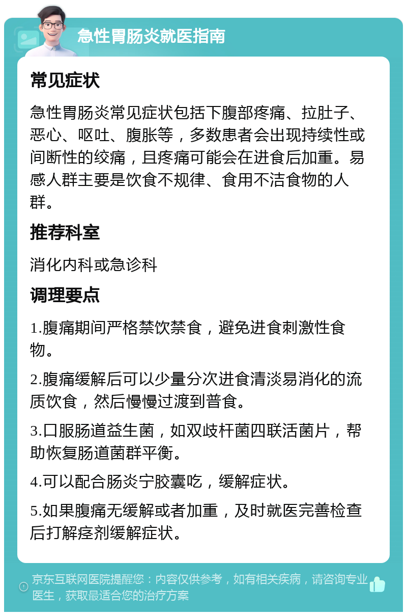 急性胃肠炎就医指南 常见症状 急性胃肠炎常见症状包括下腹部疼痛、拉肚子、恶心、呕吐、腹胀等，多数患者会出现持续性或间断性的绞痛，且疼痛可能会在进食后加重。易感人群主要是饮食不规律、食用不洁食物的人群。 推荐科室 消化内科或急诊科 调理要点 1.腹痛期间严格禁饮禁食，避免进食刺激性食物。 2.腹痛缓解后可以少量分次进食清淡易消化的流质饮食，然后慢慢过渡到普食。 3.口服肠道益生菌，如双歧杆菌四联活菌片，帮助恢复肠道菌群平衡。 4.可以配合肠炎宁胶囊吃，缓解症状。 5.如果腹痛无缓解或者加重，及时就医完善检查后打解痉剂缓解症状。