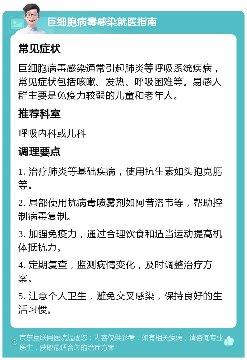 巨细胞病毒感染就医指南 常见症状 巨细胞病毒感染通常引起肺炎等呼吸系统疾病，常见症状包括咳嗽、发热、呼吸困难等。易感人群主要是免疫力较弱的儿童和老年人。 推荐科室 呼吸内科或儿科 调理要点 1. 治疗肺炎等基础疾病，使用抗生素如头孢克肟等。 2. 局部使用抗病毒喷雾剂如阿昔洛韦等，帮助控制病毒复制。 3. 加强免疫力，通过合理饮食和适当运动提高机体抵抗力。 4. 定期复查，监测病情变化，及时调整治疗方案。 5. 注意个人卫生，避免交叉感染，保持良好的生活习惯。