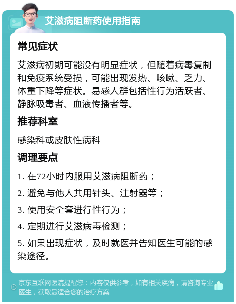 艾滋病阻断药使用指南 常见症状 艾滋病初期可能没有明显症状，但随着病毒复制和免疫系统受损，可能出现发热、咳嗽、乏力、体重下降等症状。易感人群包括性行为活跃者、静脉吸毒者、血液传播者等。 推荐科室 感染科或皮肤性病科 调理要点 1. 在72小时内服用艾滋病阻断药； 2. 避免与他人共用针头、注射器等； 3. 使用安全套进行性行为； 4. 定期进行艾滋病毒检测； 5. 如果出现症状，及时就医并告知医生可能的感染途径。