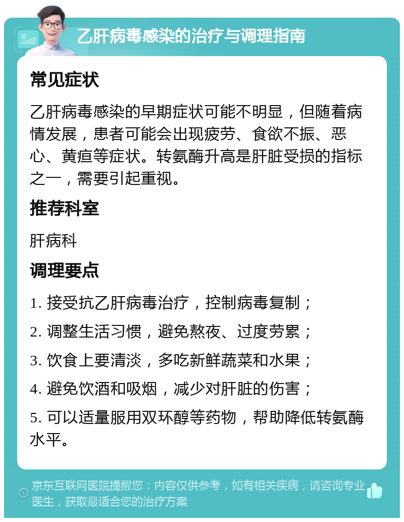 乙肝病毒感染的治疗与调理指南 常见症状 乙肝病毒感染的早期症状可能不明显，但随着病情发展，患者可能会出现疲劳、食欲不振、恶心、黄疸等症状。转氨酶升高是肝脏受损的指标之一，需要引起重视。 推荐科室 肝病科 调理要点 1. 接受抗乙肝病毒治疗，控制病毒复制； 2. 调整生活习惯，避免熬夜、过度劳累； 3. 饮食上要清淡，多吃新鲜蔬菜和水果； 4. 避免饮酒和吸烟，减少对肝脏的伤害； 5. 可以适量服用双环醇等药物，帮助降低转氨酶水平。