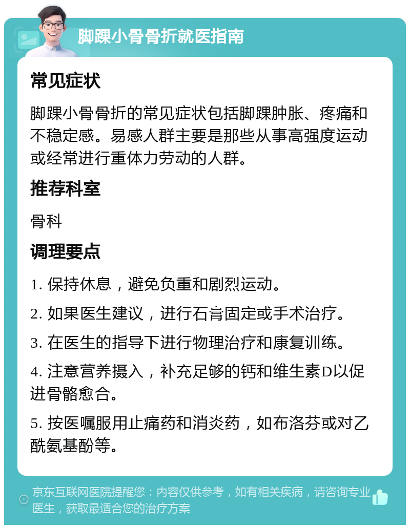 脚踝小骨骨折就医指南 常见症状 脚踝小骨骨折的常见症状包括脚踝肿胀、疼痛和不稳定感。易感人群主要是那些从事高强度运动或经常进行重体力劳动的人群。 推荐科室 骨科 调理要点 1. 保持休息，避免负重和剧烈运动。 2. 如果医生建议，进行石膏固定或手术治疗。 3. 在医生的指导下进行物理治疗和康复训练。 4. 注意营养摄入，补充足够的钙和维生素D以促进骨骼愈合。 5. 按医嘱服用止痛药和消炎药，如布洛芬或对乙酰氨基酚等。