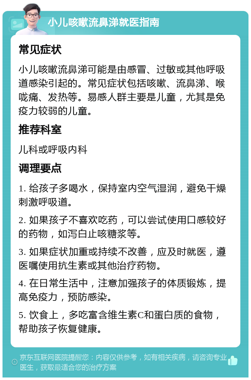 小儿咳嗽流鼻涕就医指南 常见症状 小儿咳嗽流鼻涕可能是由感冒、过敏或其他呼吸道感染引起的。常见症状包括咳嗽、流鼻涕、喉咙痛、发热等。易感人群主要是儿童，尤其是免疫力较弱的儿童。 推荐科室 儿科或呼吸内科 调理要点 1. 给孩子多喝水，保持室内空气湿润，避免干燥刺激呼吸道。 2. 如果孩子不喜欢吃药，可以尝试使用口感较好的药物，如泻白止咳糖浆等。 3. 如果症状加重或持续不改善，应及时就医，遵医嘱使用抗生素或其他治疗药物。 4. 在日常生活中，注意加强孩子的体质锻炼，提高免疫力，预防感染。 5. 饮食上，多吃富含维生素C和蛋白质的食物，帮助孩子恢复健康。