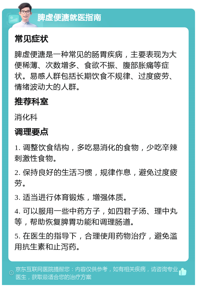 脾虚便溏就医指南 常见症状 脾虚便溏是一种常见的肠胃疾病，主要表现为大便稀薄、次数增多、食欲不振、腹部胀痛等症状。易感人群包括长期饮食不规律、过度疲劳、情绪波动大的人群。 推荐科室 消化科 调理要点 1. 调整饮食结构，多吃易消化的食物，少吃辛辣刺激性食物。 2. 保持良好的生活习惯，规律作息，避免过度疲劳。 3. 适当进行体育锻炼，增强体质。 4. 可以服用一些中药方子，如四君子汤、理中丸等，帮助恢复脾胃功能和调理肠道。 5. 在医生的指导下，合理使用药物治疗，避免滥用抗生素和止泻药。