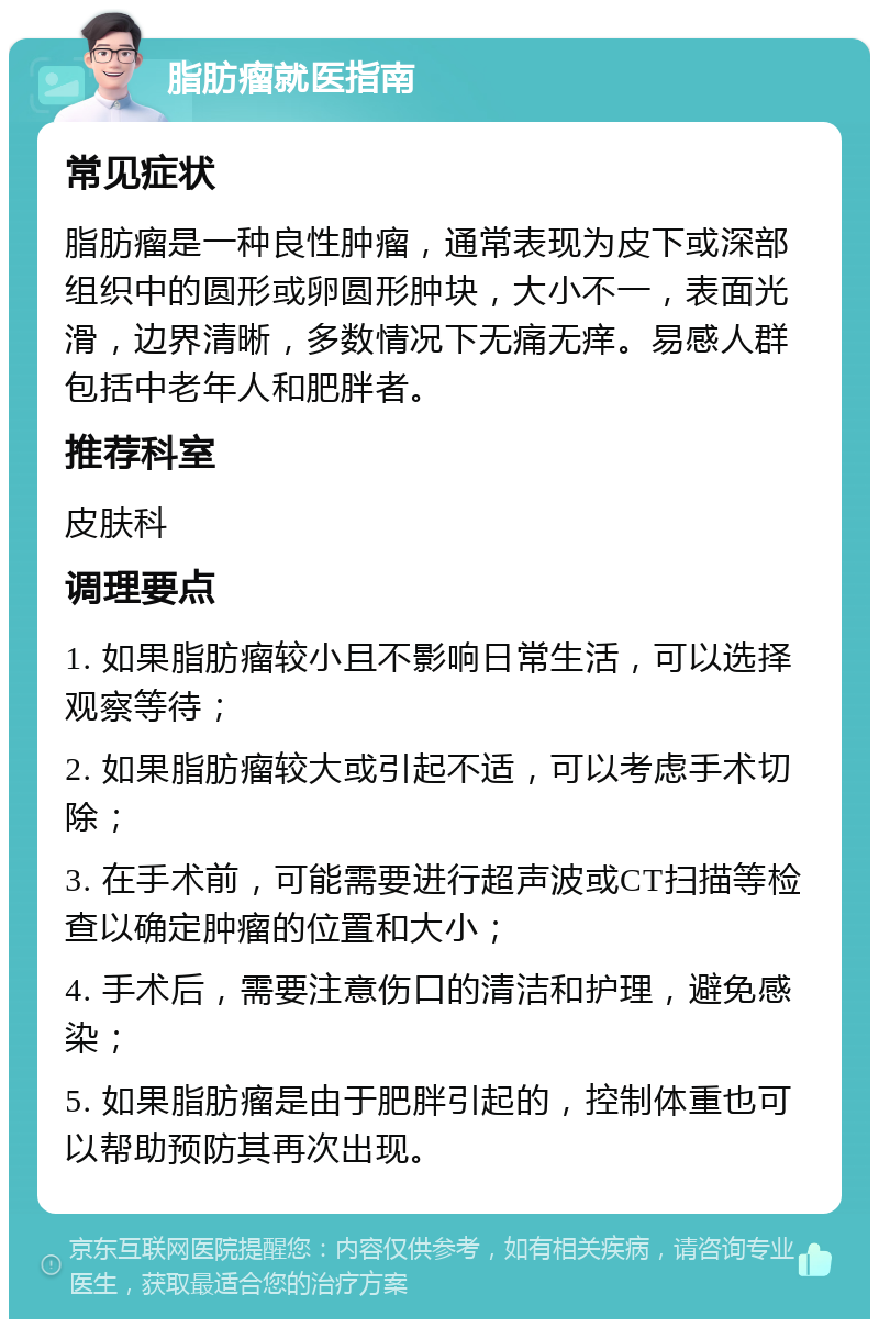 脂肪瘤就医指南 常见症状 脂肪瘤是一种良性肿瘤，通常表现为皮下或深部组织中的圆形或卵圆形肿块，大小不一，表面光滑，边界清晰，多数情况下无痛无痒。易感人群包括中老年人和肥胖者。 推荐科室 皮肤科 调理要点 1. 如果脂肪瘤较小且不影响日常生活，可以选择观察等待； 2. 如果脂肪瘤较大或引起不适，可以考虑手术切除； 3. 在手术前，可能需要进行超声波或CT扫描等检查以确定肿瘤的位置和大小； 4. 手术后，需要注意伤口的清洁和护理，避免感染； 5. 如果脂肪瘤是由于肥胖引起的，控制体重也可以帮助预防其再次出现。