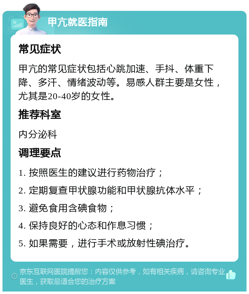 甲亢就医指南 常见症状 甲亢的常见症状包括心跳加速、手抖、体重下降、多汗、情绪波动等。易感人群主要是女性，尤其是20-40岁的女性。 推荐科室 内分泌科 调理要点 1. 按照医生的建议进行药物治疗； 2. 定期复查甲状腺功能和甲状腺抗体水平； 3. 避免食用含碘食物； 4. 保持良好的心态和作息习惯； 5. 如果需要，进行手术或放射性碘治疗。