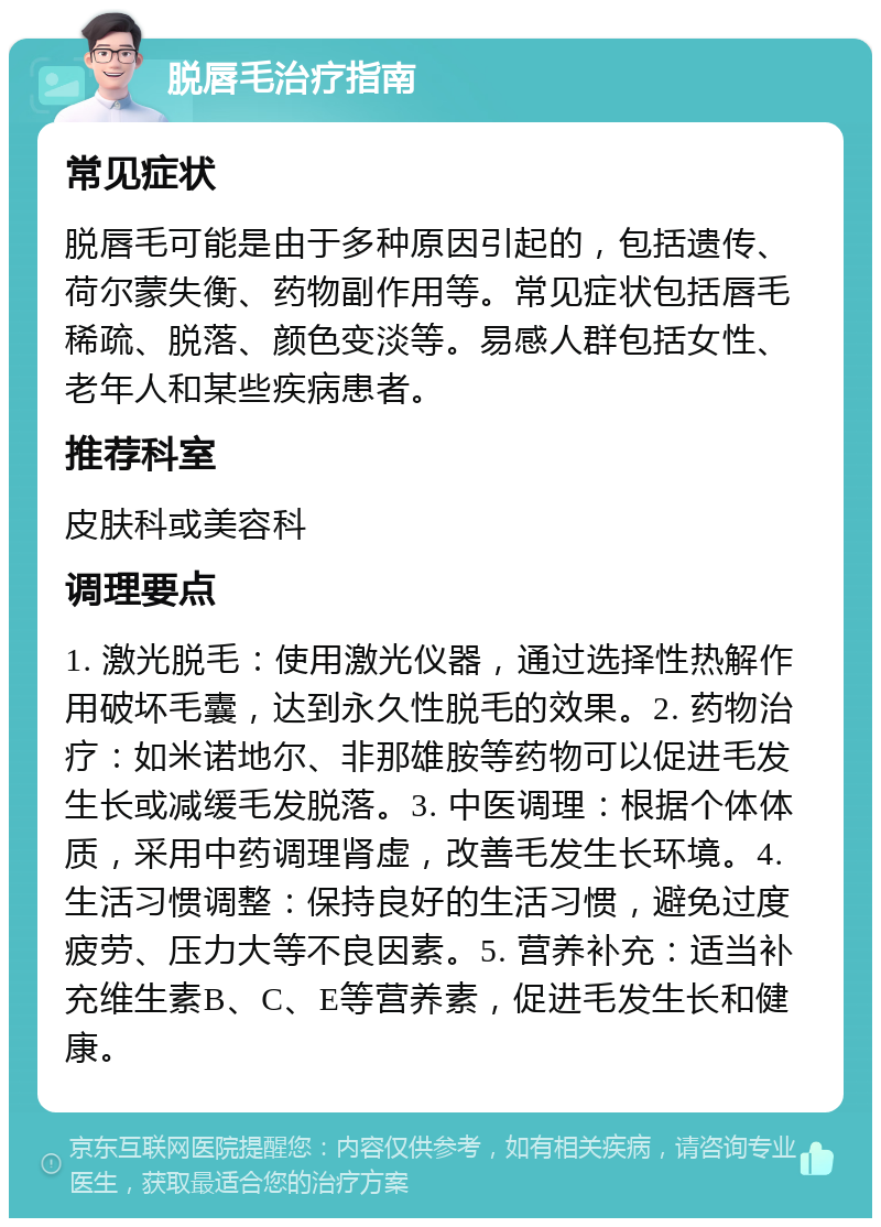 脱唇毛治疗指南 常见症状 脱唇毛可能是由于多种原因引起的，包括遗传、荷尔蒙失衡、药物副作用等。常见症状包括唇毛稀疏、脱落、颜色变淡等。易感人群包括女性、老年人和某些疾病患者。 推荐科室 皮肤科或美容科 调理要点 1. 激光脱毛：使用激光仪器，通过选择性热解作用破坏毛囊，达到永久性脱毛的效果。2. 药物治疗：如米诺地尔、非那雄胺等药物可以促进毛发生长或减缓毛发脱落。3. 中医调理：根据个体体质，采用中药调理肾虚，改善毛发生长环境。4. 生活习惯调整：保持良好的生活习惯，避免过度疲劳、压力大等不良因素。5. 营养补充：适当补充维生素B、C、E等营养素，促进毛发生长和健康。