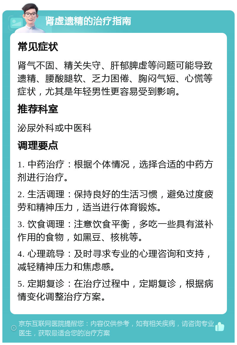 肾虚遗精的治疗指南 常见症状 肾气不固、精关失守、肝郁脾虚等问题可能导致遗精、腰酸腿软、乏力困倦、胸闷气短、心慌等症状，尤其是年轻男性更容易受到影响。 推荐科室 泌尿外科或中医科 调理要点 1. 中药治疗：根据个体情况，选择合适的中药方剂进行治疗。 2. 生活调理：保持良好的生活习惯，避免过度疲劳和精神压力，适当进行体育锻炼。 3. 饮食调理：注意饮食平衡，多吃一些具有滋补作用的食物，如黑豆、核桃等。 4. 心理疏导：及时寻求专业的心理咨询和支持，减轻精神压力和焦虑感。 5. 定期复诊：在治疗过程中，定期复诊，根据病情变化调整治疗方案。