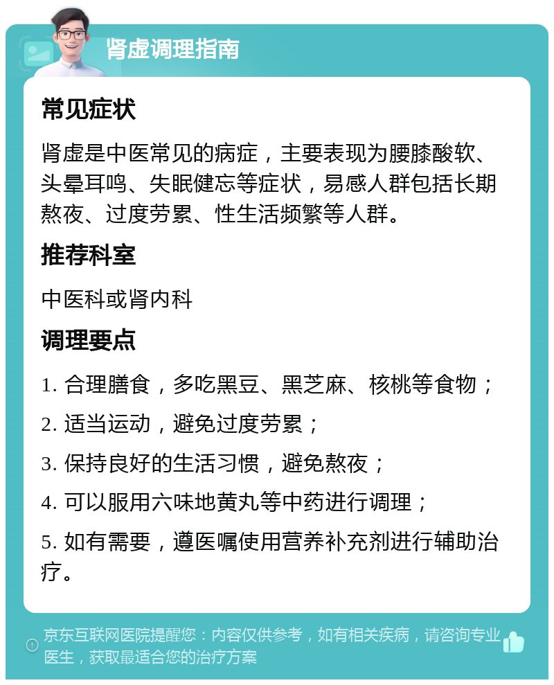 肾虚调理指南 常见症状 肾虚是中医常见的病症，主要表现为腰膝酸软、头晕耳鸣、失眠健忘等症状，易感人群包括长期熬夜、过度劳累、性生活频繁等人群。 推荐科室 中医科或肾内科 调理要点 1. 合理膳食，多吃黑豆、黑芝麻、核桃等食物； 2. 适当运动，避免过度劳累； 3. 保持良好的生活习惯，避免熬夜； 4. 可以服用六味地黄丸等中药进行调理； 5. 如有需要，遵医嘱使用营养补充剂进行辅助治疗。