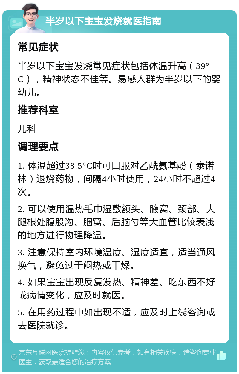 半岁以下宝宝发烧就医指南 常见症状 半岁以下宝宝发烧常见症状包括体温升高（39°C），精神状态不佳等。易感人群为半岁以下的婴幼儿。 推荐科室 儿科 调理要点 1. 体温超过38.5°C时可口服对乙酰氨基酚（泰诺林）退烧药物，间隔4小时使用，24小时不超过4次。 2. 可以使用温热毛巾湿敷额头、腋窝、颈部、大腿根处腹股沟、腘窝、后脑勺等大血管比较表浅的地方进行物理降温。 3. 注意保持室内环境温度、湿度适宜，适当通风换气，避免过于闷热或干燥。 4. 如果宝宝出现反复发热、精神差、吃东西不好或病情变化，应及时就医。 5. 在用药过程中如出现不适，应及时上线咨询或去医院就诊。