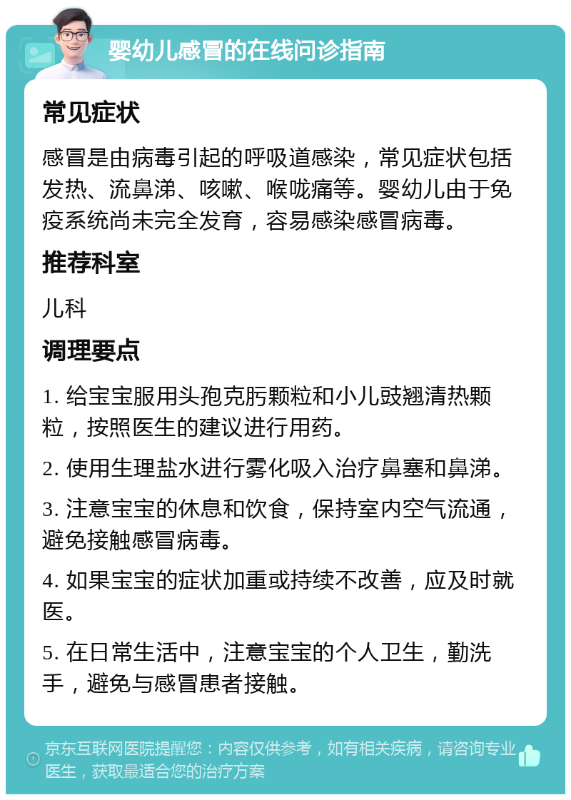 婴幼儿感冒的在线问诊指南 常见症状 感冒是由病毒引起的呼吸道感染，常见症状包括发热、流鼻涕、咳嗽、喉咙痛等。婴幼儿由于免疫系统尚未完全发育，容易感染感冒病毒。 推荐科室 儿科 调理要点 1. 给宝宝服用头孢克肟颗粒和小儿豉翘清热颗粒，按照医生的建议进行用药。 2. 使用生理盐水进行雾化吸入治疗鼻塞和鼻涕。 3. 注意宝宝的休息和饮食，保持室内空气流通，避免接触感冒病毒。 4. 如果宝宝的症状加重或持续不改善，应及时就医。 5. 在日常生活中，注意宝宝的个人卫生，勤洗手，避免与感冒患者接触。