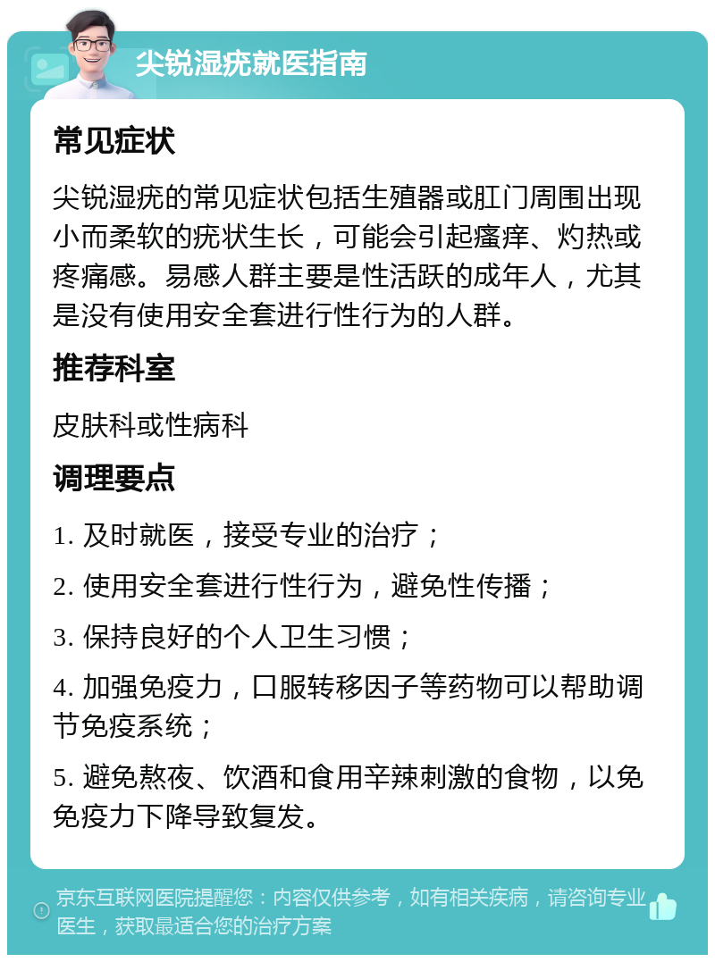 尖锐湿疣就医指南 常见症状 尖锐湿疣的常见症状包括生殖器或肛门周围出现小而柔软的疣状生长，可能会引起瘙痒、灼热或疼痛感。易感人群主要是性活跃的成年人，尤其是没有使用安全套进行性行为的人群。 推荐科室 皮肤科或性病科 调理要点 1. 及时就医，接受专业的治疗； 2. 使用安全套进行性行为，避免性传播； 3. 保持良好的个人卫生习惯； 4. 加强免疫力，口服转移因子等药物可以帮助调节免疫系统； 5. 避免熬夜、饮酒和食用辛辣刺激的食物，以免免疫力下降导致复发。