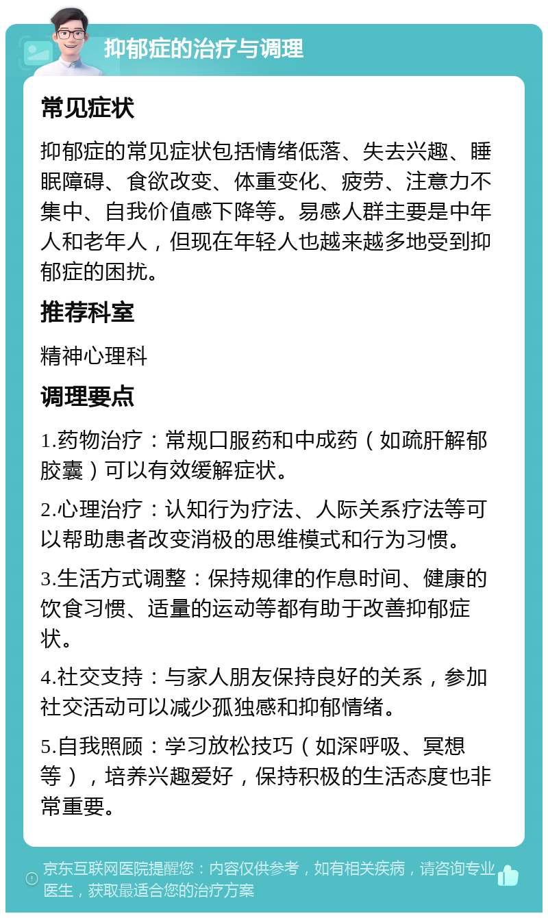 抑郁症的治疗与调理 常见症状 抑郁症的常见症状包括情绪低落、失去兴趣、睡眠障碍、食欲改变、体重变化、疲劳、注意力不集中、自我价值感下降等。易感人群主要是中年人和老年人，但现在年轻人也越来越多地受到抑郁症的困扰。 推荐科室 精神心理科 调理要点 1.药物治疗：常规口服药和中成药（如疏肝解郁胶囊）可以有效缓解症状。 2.心理治疗：认知行为疗法、人际关系疗法等可以帮助患者改变消极的思维模式和行为习惯。 3.生活方式调整：保持规律的作息时间、健康的饮食习惯、适量的运动等都有助于改善抑郁症状。 4.社交支持：与家人朋友保持良好的关系，参加社交活动可以减少孤独感和抑郁情绪。 5.自我照顾：学习放松技巧（如深呼吸、冥想等），培养兴趣爱好，保持积极的生活态度也非常重要。