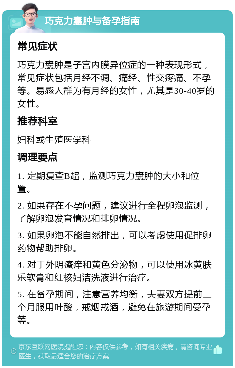 巧克力囊肿与备孕指南 常见症状 巧克力囊肿是子宫内膜异位症的一种表现形式，常见症状包括月经不调、痛经、性交疼痛、不孕等。易感人群为有月经的女性，尤其是30-40岁的女性。 推荐科室 妇科或生殖医学科 调理要点 1. 定期复查B超，监测巧克力囊肿的大小和位置。 2. 如果存在不孕问题，建议进行全程卵泡监测，了解卵泡发育情况和排卵情况。 3. 如果卵泡不能自然排出，可以考虑使用促排卵药物帮助排卵。 4. 对于外阴瘙痒和黄色分泌物，可以使用冰黄肤乐软膏和红核妇洁洗液进行治疗。 5. 在备孕期间，注意营养均衡，夫妻双方提前三个月服用叶酸，戒烟戒酒，避免在旅游期间受孕等。