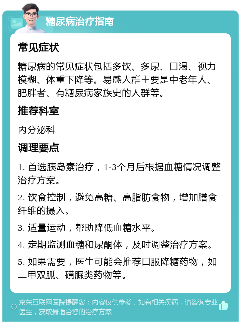 糖尿病治疗指南 常见症状 糖尿病的常见症状包括多饮、多尿、口渴、视力模糊、体重下降等。易感人群主要是中老年人、肥胖者、有糖尿病家族史的人群等。 推荐科室 内分泌科 调理要点 1. 首选胰岛素治疗，1-3个月后根据血糖情况调整治疗方案。 2. 饮食控制，避免高糖、高脂肪食物，增加膳食纤维的摄入。 3. 适量运动，帮助降低血糖水平。 4. 定期监测血糖和尿酮体，及时调整治疗方案。 5. 如果需要，医生可能会推荐口服降糖药物，如二甲双胍、磺脲类药物等。