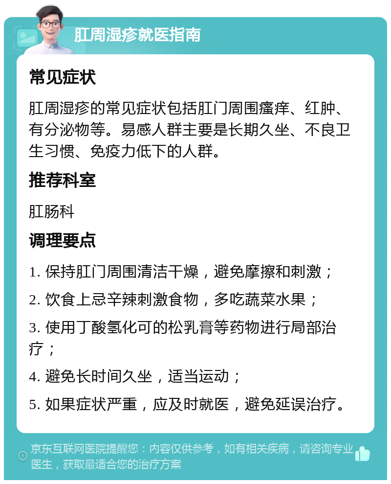 肛周湿疹就医指南 常见症状 肛周湿疹的常见症状包括肛门周围瘙痒、红肿、有分泌物等。易感人群主要是长期久坐、不良卫生习惯、免疫力低下的人群。 推荐科室 肛肠科 调理要点 1. 保持肛门周围清洁干燥，避免摩擦和刺激； 2. 饮食上忌辛辣刺激食物，多吃蔬菜水果； 3. 使用丁酸氢化可的松乳膏等药物进行局部治疗； 4. 避免长时间久坐，适当运动； 5. 如果症状严重，应及时就医，避免延误治疗。