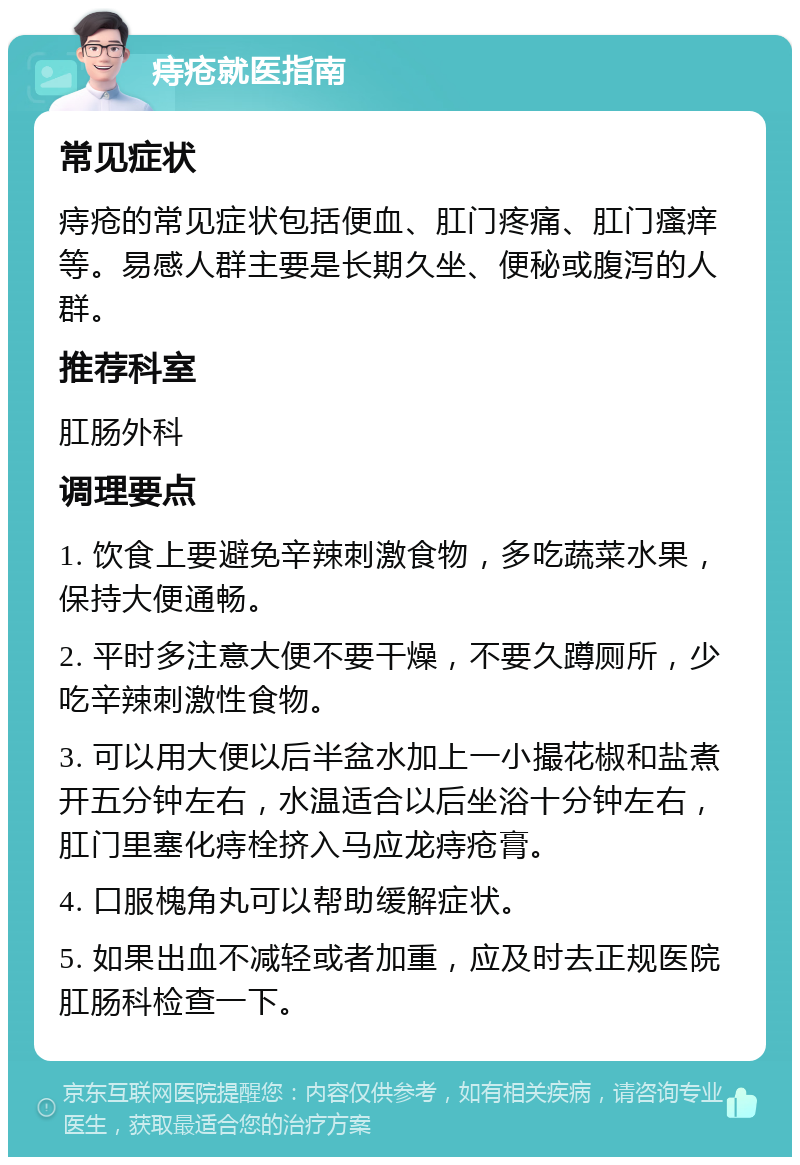 痔疮就医指南 常见症状 痔疮的常见症状包括便血、肛门疼痛、肛门瘙痒等。易感人群主要是长期久坐、便秘或腹泻的人群。 推荐科室 肛肠外科 调理要点 1. 饮食上要避免辛辣刺激食物，多吃蔬菜水果，保持大便通畅。 2. 平时多注意大便不要干燥，不要久蹲厕所，少吃辛辣刺激性食物。 3. 可以用大便以后半盆水加上一小撮花椒和盐煮开五分钟左右，水温适合以后坐浴十分钟左右，肛门里塞化痔栓挤入马应龙痔疮膏。 4. 口服槐角丸可以帮助缓解症状。 5. 如果出血不减轻或者加重，应及时去正规医院肛肠科检查一下。