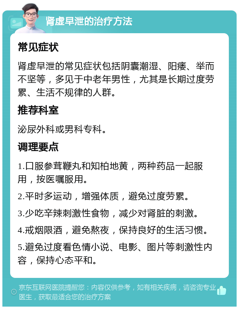 肾虚早泄的治疗方法 常见症状 肾虚早泄的常见症状包括阴囊潮湿、阳痿、举而不坚等，多见于中老年男性，尤其是长期过度劳累、生活不规律的人群。 推荐科室 泌尿外科或男科专科。 调理要点 1.口服参茸鞭丸和知柏地黄，两种药品一起服用，按医嘱服用。 2.平时多运动，增强体质，避免过度劳累。 3.少吃辛辣刺激性食物，减少对肾脏的刺激。 4.戒烟限酒，避免熬夜，保持良好的生活习惯。 5.避免过度看色情小说、电影、图片等刺激性内容，保持心态平和。