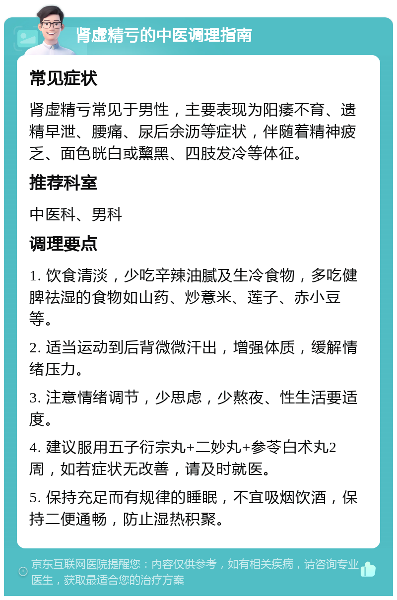 肾虚精亏的中医调理指南 常见症状 肾虚精亏常见于男性，主要表现为阳痿不育、遗精早泄、腰痛、尿后余沥等症状，伴随着精神疲乏、面色晄白或黧黑、四肢发冷等体征。 推荐科室 中医科、男科 调理要点 1. 饮食清淡，少吃辛辣油腻及生冷食物，多吃健脾祛湿的食物如山药、炒薏米、莲子、赤小豆等。 2. 适当运动到后背微微汗出，增强体质，缓解情绪压力。 3. 注意情绪调节，少思虑，少熬夜、性生活要适度。 4. 建议服用五子衍宗丸+二妙丸+参苓白术丸2周，如若症状无改善，请及时就医。 5. 保持充足而有规律的睡眠，不宜吸烟饮酒，保持二便通畅，防止湿热积聚。